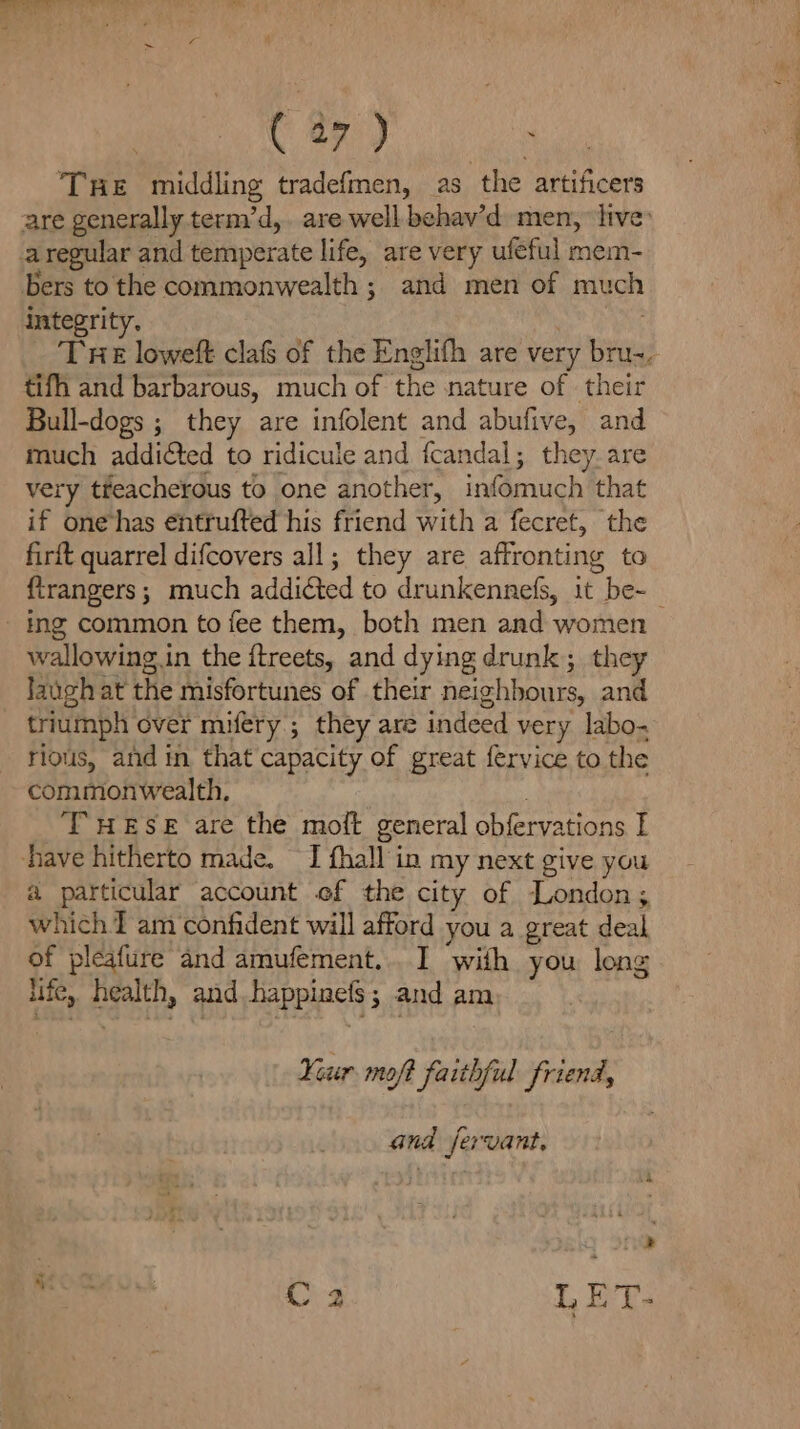 THe middling tradefmen, as the artificers are generally term’d,. are well behav’d men, ‘live’ aregular and temperate life, are very ufeful mem- bers tothe commonwealth; and men of much integrity. . | THE loweft clafs of the Englifh are very bru-, tifh and barbarous, much of the nature of their Bull-dogs ; they are infolent and abufive, and much addicted to ridicule and fcandal; they. are very tfeacherous to one another, infomuch that if one has entrufted his friend with a fecret, the firft quarrel difcovers all; they are affronting to firangers; much addicted to drunkennefs, it be-— ing common to fee them, both men and women wallowing.in the ftreets, and dying drunk; they laugh at the misfortunes of their neighbours, and triumph over mifery ; they are indeed very labo. rious, and in that capacity of great fervice to the commonwealth, : THESE are the moft general obfervations I have hitherto made. I fhall in my next give you a particular account ef the city of London; which I am confident will afford you a great deal of pleafure and amufement... I with you long life, health, and happinefs; and am Your moft faithful friend, and jervant. ri eal hal C3 LE T-