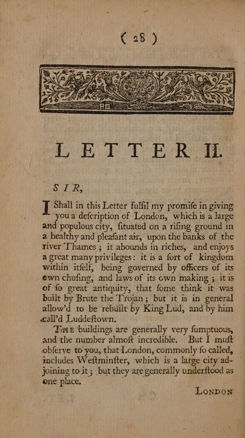 iso Dif Gem a ——— Ee GS ae LETTER IL Dd Ry J Shall in this Letter full my promife in giving you a defcription of London, which is a large and populous city, fituated on a rifing ground in a healthy and pleafant air, upon the banks of the river Thames ; it abounds in riches, and enjoys - a great many privileges: it isa fort of kingdom within itfelf, being governed by officers of its _ @wn chufing, and laws of its own making ; itis of fo great antiquity, that fome think it was built by Brute the Trojan; but it is in general allow’d to be rebuilt by King Lud, and by him call’d Luddeftown. ‘Ive buildings are generally very fumptuous, and the number almoft incredible. But I muft obferve to yeu, that London, commonly fo called, includes Weftminfter, which is a large city ad- joining to it; but they are generally underftood as one place, | Lonpon