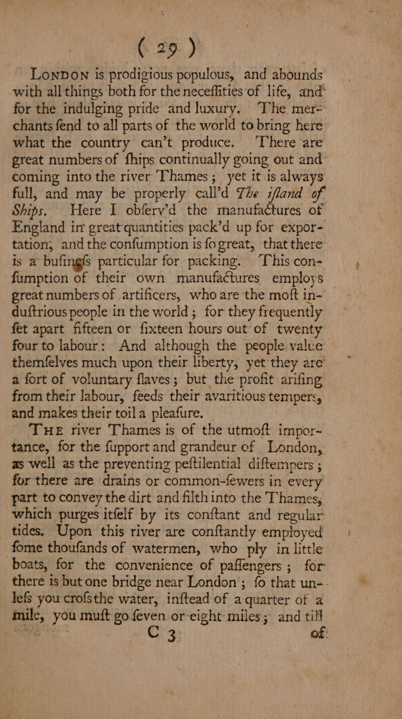 Lonpown Is prodigious populous, and abounds with allthings both for the neceffities of life, and for the indulging pride and luxury. ‘The mer- chants fend to all parts of the world to bring here what the country can’t produce. ‘There are great numbers of fhips continually going out and coming into the river Thames; yet it is always full, and may be properly call’d The ifland of Ships. Here I obfery’d the manufactures of England im great quantities pack’d up for expor- tation; and the confumption is fogreat, that there’ is a bufingfs particular for packing. ‘This con- fumption of their own manufactures employs great numbers of artificers, who are the moft in- duftrious people in the world; for they frequently fet apart fifteen or fixteen hours out of twenty four to labour: And although the people value’ themfelves much upon their liberty, yet they are’ a fort of voluntary flaves; but the profit arifing from their Jabour, feeds their avaritious tempers, and makes their toil a pleafure. THE river Thames is of the utmoft impor- tance, for the fupport and grandeur of London, as well as the preventing peftilential diftempers ; for there are drains or common-fewers in every part to convey the dirt and filth into the Thames, which purges itfelf by its conftant and regular. tides. Upon this river are conftantly employed fome thoufands of watermen, who ply in little boats, for the convenience of paflengers ; for there is but one bridge near London’; fo that un-- lef you crofsthe water, inftead of a quarter of a mile, you muft go feven or-eight miles; and till in € ey a