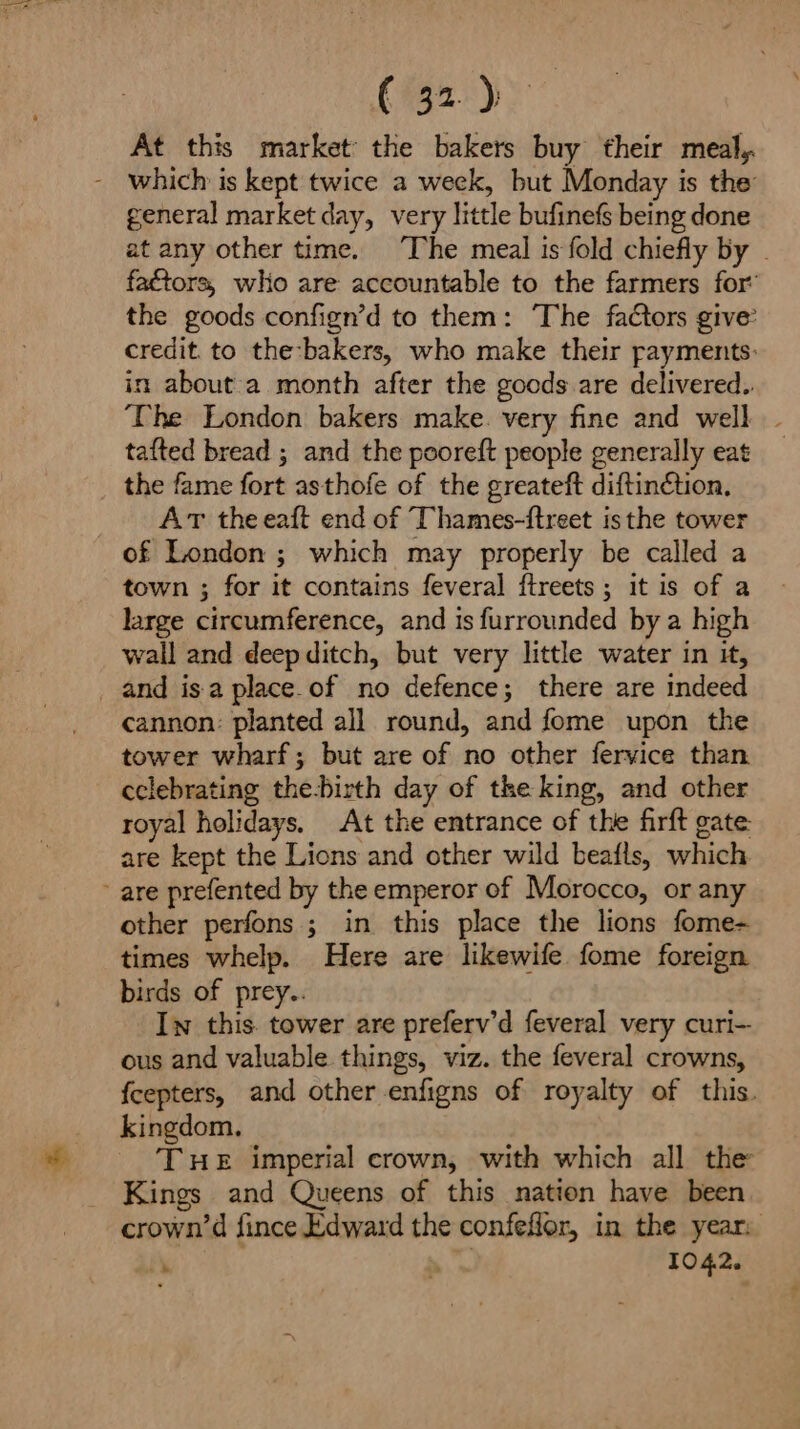 At this market the bakers buy their meal, - which is kept twice a week, but Monday is the general market day, very little bufinefs being done factors, who are accountable to the farmers for’ the goods confign’d to them: The faCtors give’ credit. to the:-bakers, who make their rayments: in about a month after the gocds are delivered. tafted bread ; and the pooreft people generally eat the fame fort asthofe of the greateft diftinétion, ArT theeaft end of TThames-ftreet is the tower of London ; which may properly be called a town ; for it contains feveral fireets; it is of a large circumference, and is furrounded by a high wail and deepditch, but very little water in it, and isa place.of no defence; there are indeed cannon: planted all round, and fome upon the tower wharf; but are of no other fervice than cclebrating the-birth day of the king, and other royal holidays, At the entrance of the firft gate: are kept the Lions and other wild beafls, which - are prefented by the emperor of Morocco, or any other perfons ; in this place the lions fome- times whelp. Here are likewife fome foreign birds of prey.. Iw this. tower are preferv’d feveral very curi-- ous and valuable things, viz. the feveral crowns, kingdom. ‘THE imperial crown, with which all the Kings and Queens of this nation have been 1042. f