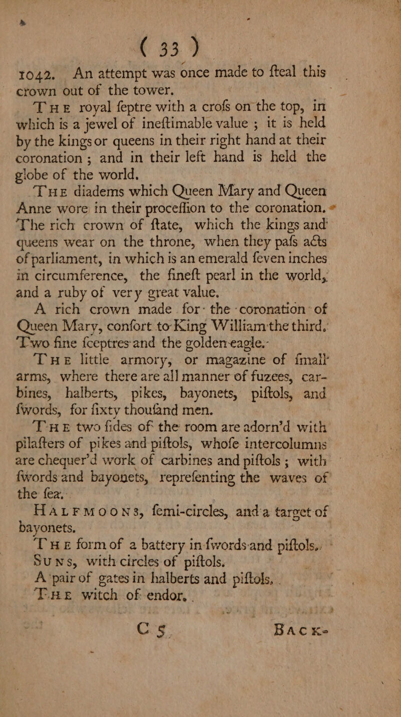 a 439. 1042. An attempt was once made to fteal this crown out of the tower. THE royal feptre with a crofs on the top, in which is a jewel of ineftimable value ; it is held by the kings or queens in their right hand at their coronation ; and in their left hand is held the globe of the world. : THE diadems which Queen Mary and Queen Anne wore in their proceffion to the coronation. « ‘The rich crown of ftate, which the kings and’ queens wear on the throne, when they pafs acts of parliament, in which is an emerald feven inches in circumference, the fineft pearl in the world, and a ruby of very great value. A rich crown made for: the ‘coronation: of Queen Mary, confort to King William the third.: ‘Two fine {ceptres and the golden-eagie.- THE little armory, or magazine of {malt arms, where there are all manner of fuzees, car- bines, halberts, pikes, bayonets, piftols, and fwords, for fixty thoufand men. THE two fides of the room are adorn’d with pilafters of pikes and piftols, whofe intercolumns are chequer’'d work of carbines and piftols ; with fwords and bayonets, reprefenting the waves of the fez. HALFMOONS, femi-circles, anda target of bayonets. | THE formof a battery in fwords.and piftols., ° SUNs, with circles of piftols. A‘pair of gates in halberts and piftols, . THE witch of endor, . 4 Cs. ‘Bacxe