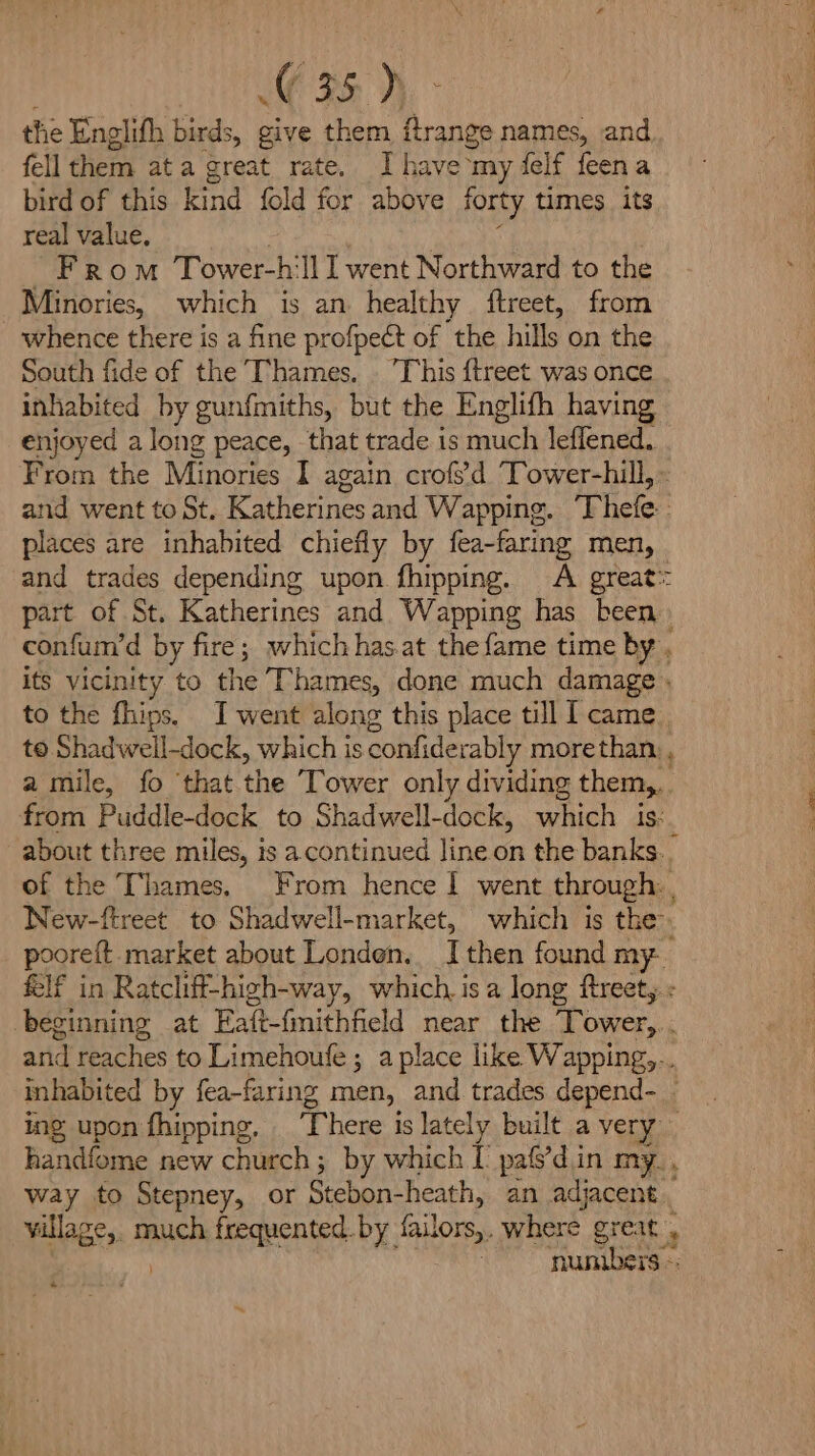 ee thie Englifh birds, give them flrange names, and fell them ata great rate. Ihave my delf feena bird of this kind fold for above forty times its real value. From Tower-h'll l went Northward to the Minories, which is an healthy ftreet, from whence there is a fine profpect of the hills on the South fide of the Thames. . This {treet was once inhabited by gun{miths, but the Englith having enjoyed a long peace, that trade is much leflened. From the Minories I again crofs’d Tower-hill, and went to St, Katherines and Wapping. Thele places are inhabited chiefly by fea-faring men, - and trades depending upon fhipping. <A great: part of St. Katherines and Wapping has been confum’d by fire; which has.at thefame time by its vicinity to the Thames, done much damage . to the fhips. I went along this place till [came to Shadwell-dock, which is confiderably morethan. a mile, fo ‘that the Tower only dividing them,. from Puddle-dock to Shadwell-dock, which is: about three miles, is a continued line on the banks. of the Thames. From hence | went through: , New-fireet to Shadwell-market, which is the pooreft market about Londen. [then found my If in Ratcliff-high-way, which. isa long ftreet, « beginning at Eait-fmithfield near the Tower, ‘ and reaches to Limehoufe ; a place like Wapping,... inhabited by fea-faring men, and trades depend- ing upon fhipping, There is lately built a very handfome new church ; by which I’ pafs’d.in my. , way to Stepney, or Stebon- heath, an adjacent _ village, much frequented by hailors,. where Bite | numbers —