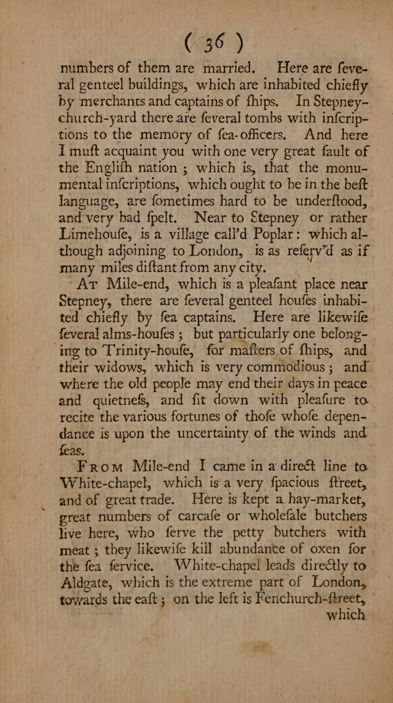 numbers of them are married. Here are feve- ral genteel buildings, which are inhabited chiefly _ by merchants and captains of fhips. In Stepney- church-yard there are fevera] tombs with infcrip- tions to the memory of fea-officers. And here i muft acquaint you with one very great fault of the Englifh nation ; which is, that the monu- mental infcriptions, which ought to be in the beft Janguage, are fometimes hard to be underftood, and very bad fpelt. Near to Stepney or rather Limehoufe, is a village eall’d Poplar: which al- though adjoining to London, is as referv’d as if many miles diftant from any city. ~At Mile-end, which is a pleafant place near Stepney, there are feveral genteel houfes inhabi- ted chiefly by fea captains. Here are likewife feveral alms-houfes ; but particularly one belong- ‘ing to Trinity-houfe, for maiters.of fhips, and their widows, which is very commodious ; and where the old people may end their days in peace. and quietnefs, and fit down with pleafure to recite the various fortunes of thofe whofe. depen- dance is upon the uncertainty of the winds and feas. From Mile-end I came in a direét line to White-chapel, which isa very fpacious ftreet, and of great trade. Here is kept a hay-market, great numbers of carcafe or wholefale butchers live here, who ferve the petty butchers with meat ; they likewife kill abundante of oxen for | the fea fervice, White-chapel leads dire@lly to Aldgate, which is the extreme part of London, towards the eaft ; on the left is Fenchurch-ftreet, which