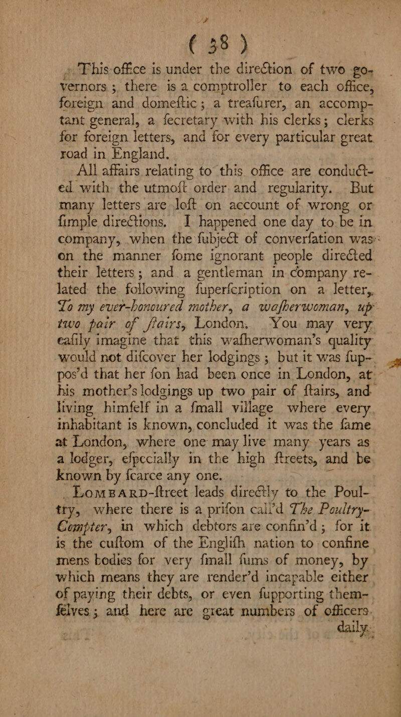 (58 ) » This office is under the direction. of two Pes vernors ; ;, there isa comptroller to each office, foreign and domeftic; a treafurer, an accomp- tant general, a fecretary with his clerks; clerks for foreign letters, and for every particular great road in England, All affairs relating to this. office are condu@- ed with the utmoit order. and_ regularity. But many letters are loft on account of wrong or fimple dire@tions. I happened one day to be in company, when the fubject of converfation was on the manner fome ignorant people directed their letters; and. a gentleman in company re- lated the. following fuperfcription on a. letter, Lo my Sem hammined mother, a wafberwoman, up two pair of fiairs, London, You may very. eafily imagine that this wafherwoman’s quality would not difcover her lodgings ; but it was fup- pos’d that her fon had been once in London, at.- his mother’s lodgings up two pair of ftairs, and living himfelf in a {mall village where every inhabitant is known, concluded it was the fame at London, where one may live many years as a lodger, efpecially in the high ftreets, and be known by {carce any one. _Lomparp-ftreet leads direétly to the Poul- try, where there is a prifon call’'d The Poultry- Compter, in which debtors are confin’d ; for it is the cuftom of the Englifh nation to confine. mens bodies for very fmall fums of money, by which means they are render’d incapable either | of paying their debts, or even fupporting them-_ felves ; and here are great numbers of officers. daily.