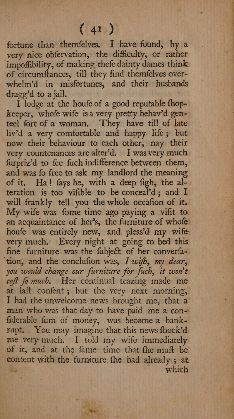 fortune than themfelves. J have found, by a very nice obfervation, the difficulty, or rather impoffibility, of making thefe dainty dames think of circumftances, till they find themfelves over- whelm’d in misfortunes, and their husbands drage’d to a jail. I lodge at the houfe of a good reputable fhop- keeper, whofe wife isa very pretty behav’d gen- teel fort of a woman. They have till of late liv’d a very comfortable and happy life; but now their behaviour to each other, nay their very countenances arealter’d. I-wasvery much furpriz’d to fee fuch indifference between them, and ‘was fo free to ask my landlord the meaning of it. Ha! fays he, with a deep figh, the al- teration is too vifible to be conceal’d; and I will frankly tell you the whole occafion of it. My wife was fome time ago paying a vifit to. houfe was entirely new, and pleas’ my wife very much, Every night at going to bed this fine furniture was the fubject of her converfa- ‘tion, and the conclufion was, J wifh, my dear, you would change our furniture for fuch, it won't coft fo much, Her continual teazing made me at laft confent ; but the very next morning, man who was that day to have paid me a con- fiderable fum of money, was become a bank~ rupt. You may imagine that this news fhock’d me very much, I tuld my wife immediately of it, and at the fame time that fhe muft be content with the furniture fhe had: already; at by which PA Sr eee ee ee er