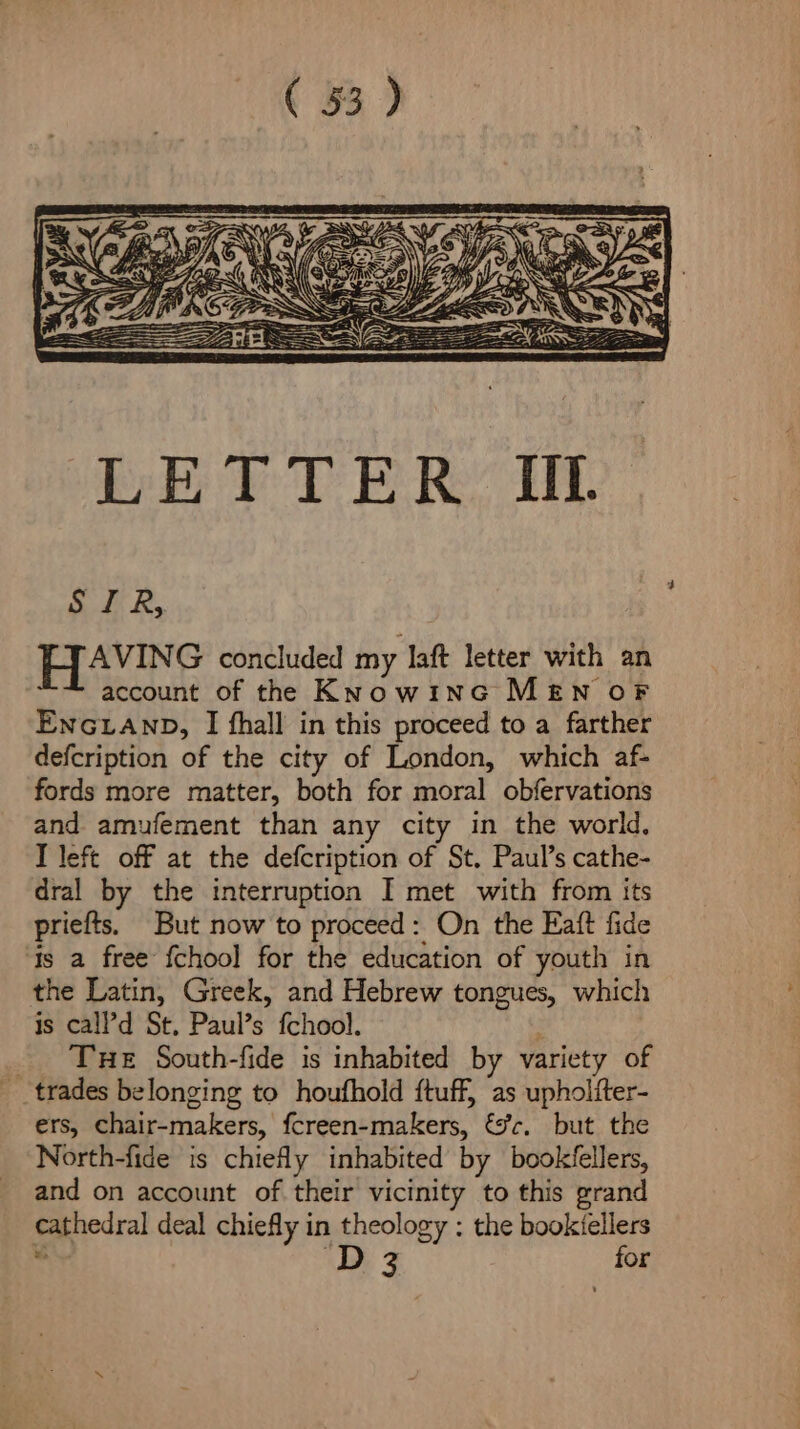 Slt Ry HAvING concluded my laft letter with an account of the Know1nG MEN OF ENGLAND, I fhall in this proceed to a farther defcription of the city of London, which af- fords more matter, both for moral obfervations and amufement than any city in the world. T left off at the defcription of St. Paul’s cathe- dral by the interruption I met with from its priefts. But now to proceed: On the Eaft fide is a free {chool for the education of youth in the Latin, Greek, and Hebrew tongues, which is cal?d St, Paul’s fchool. : _ Tue South-fide is inhabited by variety of trades belonging to houfhold ftuff, as upholiter- ers, chair-makers, fcreen-makers, &amp;c. but the North-fide is chiefly inhabited by bookfellers, and on account of their vicinity to this grand cathedral deal chiefly in theology : the bookiellers . D3 for