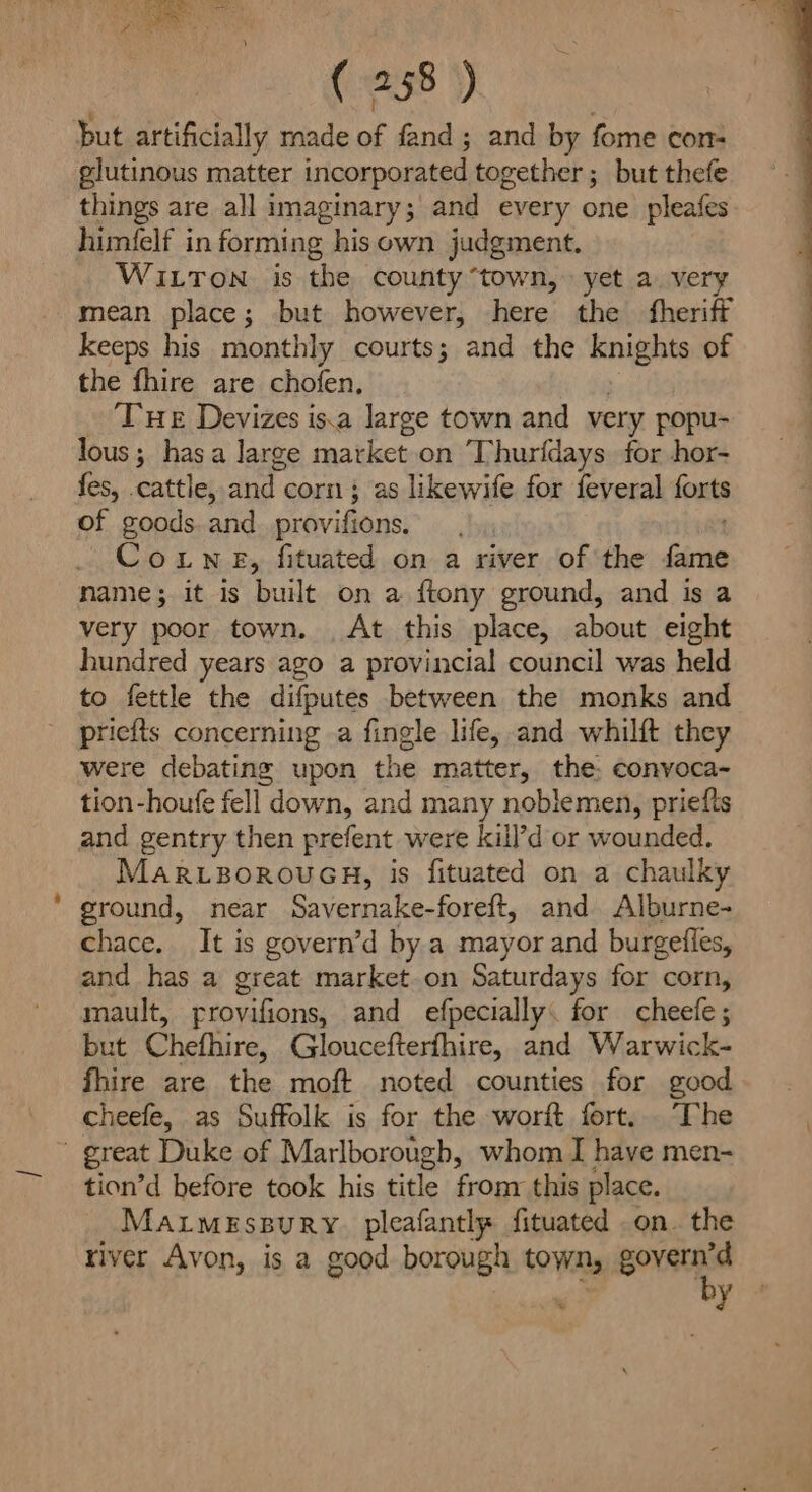 Pi ie ( 258 ) but artificially made of fand; and by fome con- glutinous matter incorporated together ; but thefe things are all imaginary; and every one pleafes himfelf in forming his own judgment. WILToN is the county “town, yet a. very mean place; but however, here the fheriff keeps his monthly courts; and the knights of the fhire are chofen, Tue Devizes is.a large town and very popu- lous ; has a large market on Thurfdays for hor- fes, cattle, Bi corn; as likewife for feveral foxes of goods. and_provifions. Couwne, fituated on a river ofthe Gime name; it is built on a {tony ground, and is a very poor town. At this place, about eight hundred years ago a provincial council was held to fettle the difputes between the monks and pricits concerning a fingle life, and whilft they were debating upon the matter, the: convoca- tion-houfe fell down, and many noblemen, priefts and gentry then prefent were kill’d or wounded, MARLBOROUGH, is fituated on a chaulky ground, near Savernake-foreft, and Alburne- chace, It is govern’d by a mayor and burgetles, and has a great market.on Saturdays for corn, mault, rrovifions, and efpecially. for cheefe; but Chefhire, Gloucefterfhire, and Warwick- fhire are the moft noted counties for good cheefe, as Suffolk is for the worft fort... ‘The great Duke of Marlborough, whom I have men- tion’d before took his title fronr this place. MaxrmeEssury pleafantlp fituated on. the river Avon, is a good borough town, govern’d f by