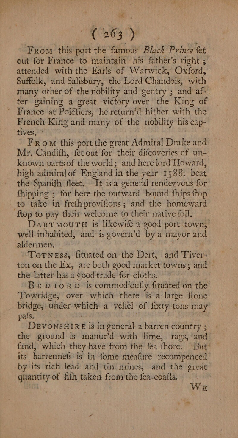 it: ( 263 ) From this port the famous Black Prince fet out for France to maintain his father’s right ; attended with the Earls of Warwick, Oxford, Suffolk, and Salisbury, the Lord Chandois, with many other of the nobility and gentry ; and af- ter gaining a great victory over the King of France at Poictiers, he return’d hither with the French King and many of the nobility his cap- tives, From this port the great Admiral Drake and Mr. Candifh, fet out for their difcoveries of un- known parts of the world; and here lord Howard, high admiral of England in the year 1588. beat the Spanifh fleet... It isa general rendezvous for fhipping ; for here the outward bound fhips ftop to take in frefhprovifions ; and the homeward ftop to pay their welcome to their native foil. DarrmouTH is likewife a good port town,’ well inhabited, and: is govern’d ‘by a mayor and aldermen. ToTNess, fituated on the Dert, and Tiver- ton on the Ex, are both good market towns; and — the latter has a good trade for cloths. BE DIoRD is commodioufly fituated on the Towridge, over which there is a large {tone bridge, under hen a vefiel of fixty fons may pals. DevonsdiRE is in general a barren country ; the ground is manur’d with lime, rags, and — fand, which they have from the fea fhore. ‘But’ ite barrennelevis? fi Moire rteafure recompenced by its rich lead and tin mines, and the great quantity of th taken from the fea-coafts. | We aad