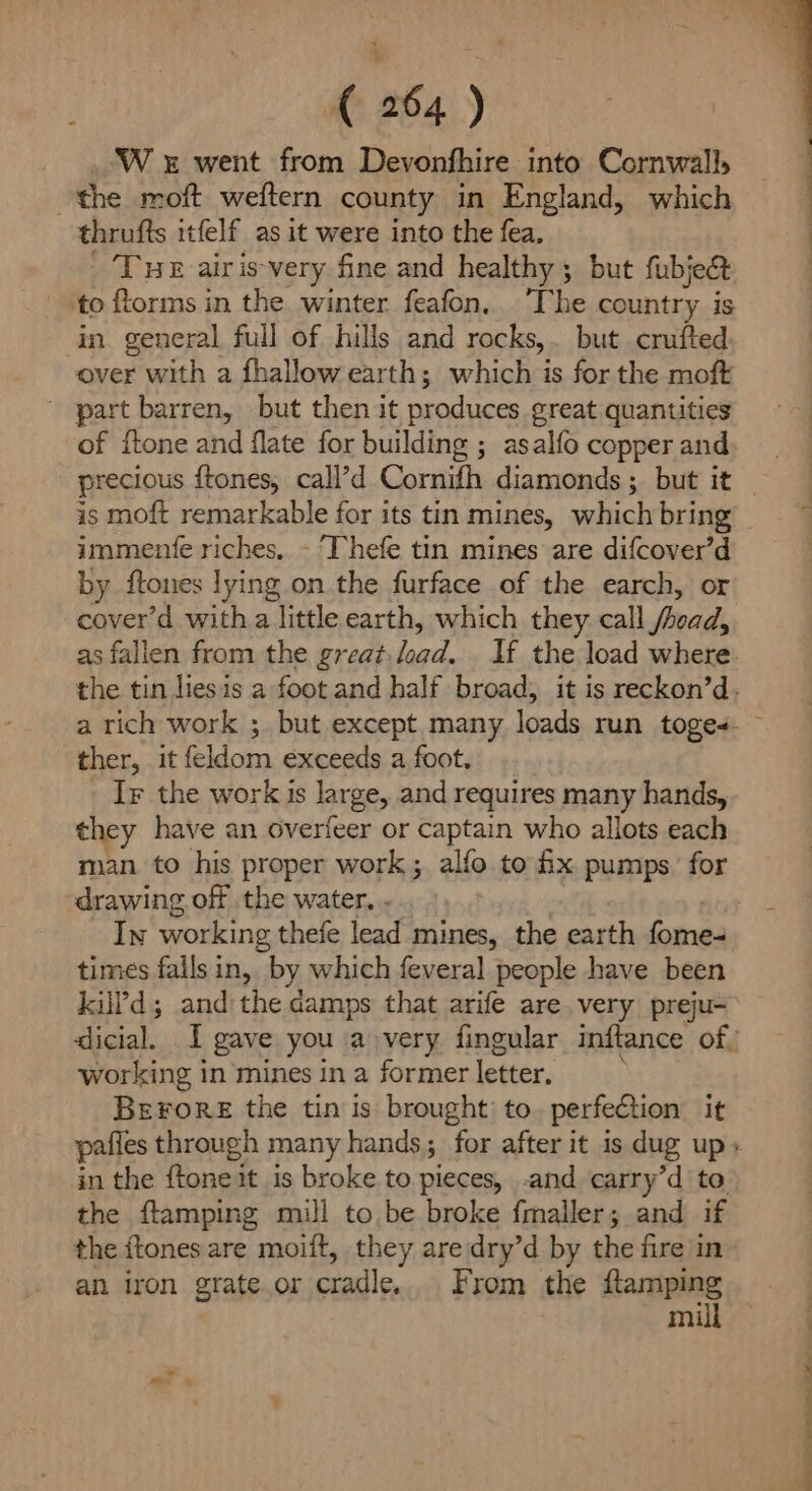 W x went from Devonfhire into Cornwall, the moft weftern county in England, which thrufts itfelf_as it were into the fea. | Tue airis-very fine and healthy; but fubjec& ‘to forms in the winter feafon, ‘The country is in general full of hills and rocks,. but crufted over with a fhallow earth; which is for the moft ' part barren, but then it produces great quantities of {tone and flate for building ; asalfo copper and is moft remarkable for its tin mines, which bring immentfe riches, - Thefe tin mines are difcover’d by. ftones lying on the furface of the earch, or cover’d witha little earth, which they call fnad, as fallen from the great. load. If the load where ther, it feldom exceeds a foot. Ir the work is large, and requires many hands, they have an overfeer or captain who allots each man to his proper work; alfo to ix pumps. for drawing off the water. . In working thefe lead mines, the earth mea times falls in, by which feveral people have been kilPd; and the amps that arife are, very preju- working in mines in a former letter, Berore the tin is brought) to. perfection it in the ftone it is broke to pieces, .and carry’d to the ftamping mill to be broke fmaller; and if the ftones are moift, they are dry’d by the fire in an iron grate. or cradle, From the mae mi i it ie i a