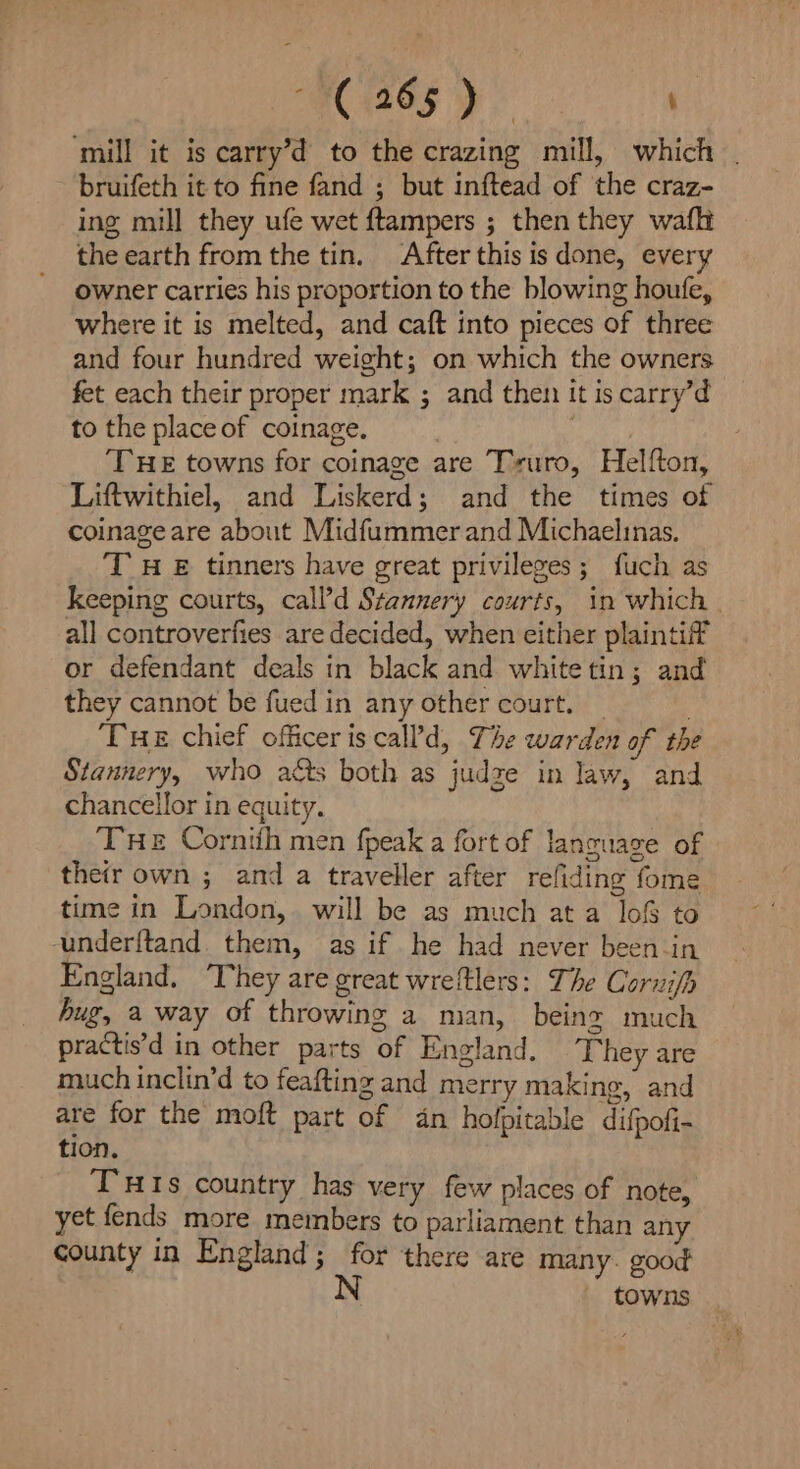 : ( 26 mY ) : ‘mill it is carry’d to the crazing mill, which bruifeth it to fine fand ; but inftead of the craz- ing mill they ufe wet ftampers ; then they waft the earth from the tin. After this is done, every owner carries his proportion to the blowing houfe, where it is melted, and caft into pieces of three and four hundred weight; on which the owners fet each their proper mark ; and then it is carry’d to the place of coinage. 10s a THE towns for coinage are Truro, Helfton, Liftwithiel, and Liskerd; and the times of coinage are about Midfummer and Michaelinas. ‘T HE tinners have great privileges; fuch as keeping courts, call’d Stannery courts, in which all controverfies are decided, when either plaintiff or defendant deals in black and whitetin; and they cannot be fued in any other court. — Tue chief officeriscal?d, The warden of the Stannery, who acts both as judze in law, and chancellor in equity. THe Cornith men fpeak a fort of language of their own ; and a traveller after refiding fome time in London, will be as much at a lof to underftand them, as if he had never been-in England. They are great wreitlers: The Corzifh hug, a way of throwing a man, being much practis’d in other parts of England, ‘They are much inclin’d to feafting and merry making, and are for the moft part of dn holpitable difpofi- tion. TuHIs country has very few places of note, yet fends more members to parliament than any county in England; for there are many. good towns