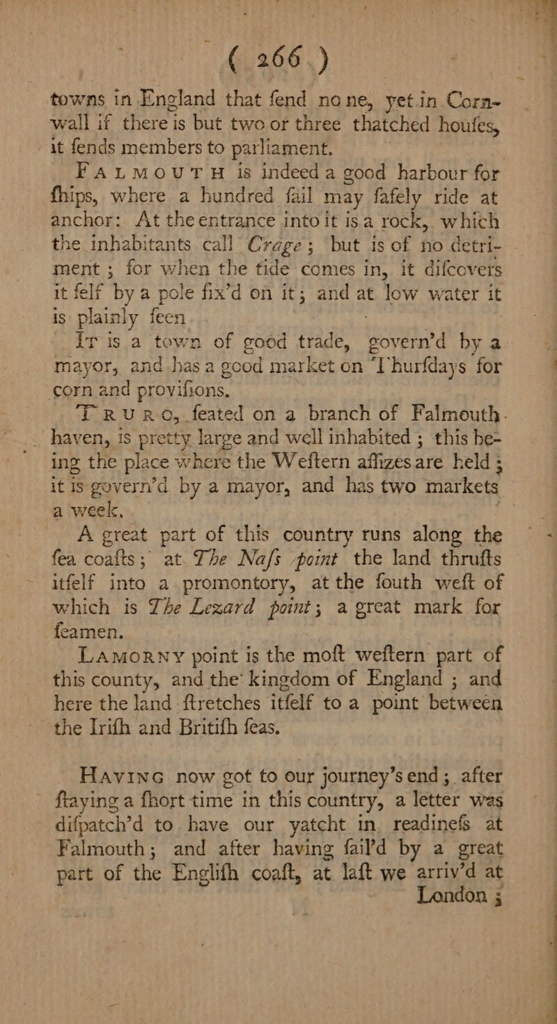iy 166.) towns in England that fend none, yet in. Corn~ wall if there is but two or three thatched houfes, it fends members to parliament. FaLMOUT H is indeed a good harbour for fhips, where a hundred fail may fafely ride at anchor: At the entrance into it isa rock, which the inhabitants call Crage; but is of no detri- ment ; for when the tide comes in, it difcovers it felf by a pole fix’d on it; and at low water it is plainly feen T is a tewn of good trade, aya by a mayor, and has a g ood market on ‘Thurfdays for corn and provifions, ing the place where the Weftern affizesare held ; it is gevern’d by a mayor, and has two markets a week, A great part of this country runs along the fea coafts; at. The Nafs point the land thrufts itfelf into a promontory, atthe fouth weft of which is The Lezard point; a great mark for feamen. LAMoRNY point is the moft weftern part of this county, and the’ kingdom of England ; and here the land ftretches itfelf to a point between the Irifh and Britith feas. HavinG now got to our journey’s end ;_ after ftaying a fhort time in this country, a letter was difpatch’d to. have our yatcht in. readinefs at Falmouth; and after having fail’d by a great part of the Englifh coaft, at. laft we arriv’d at London ; , fol oh ¢ tA hy fg