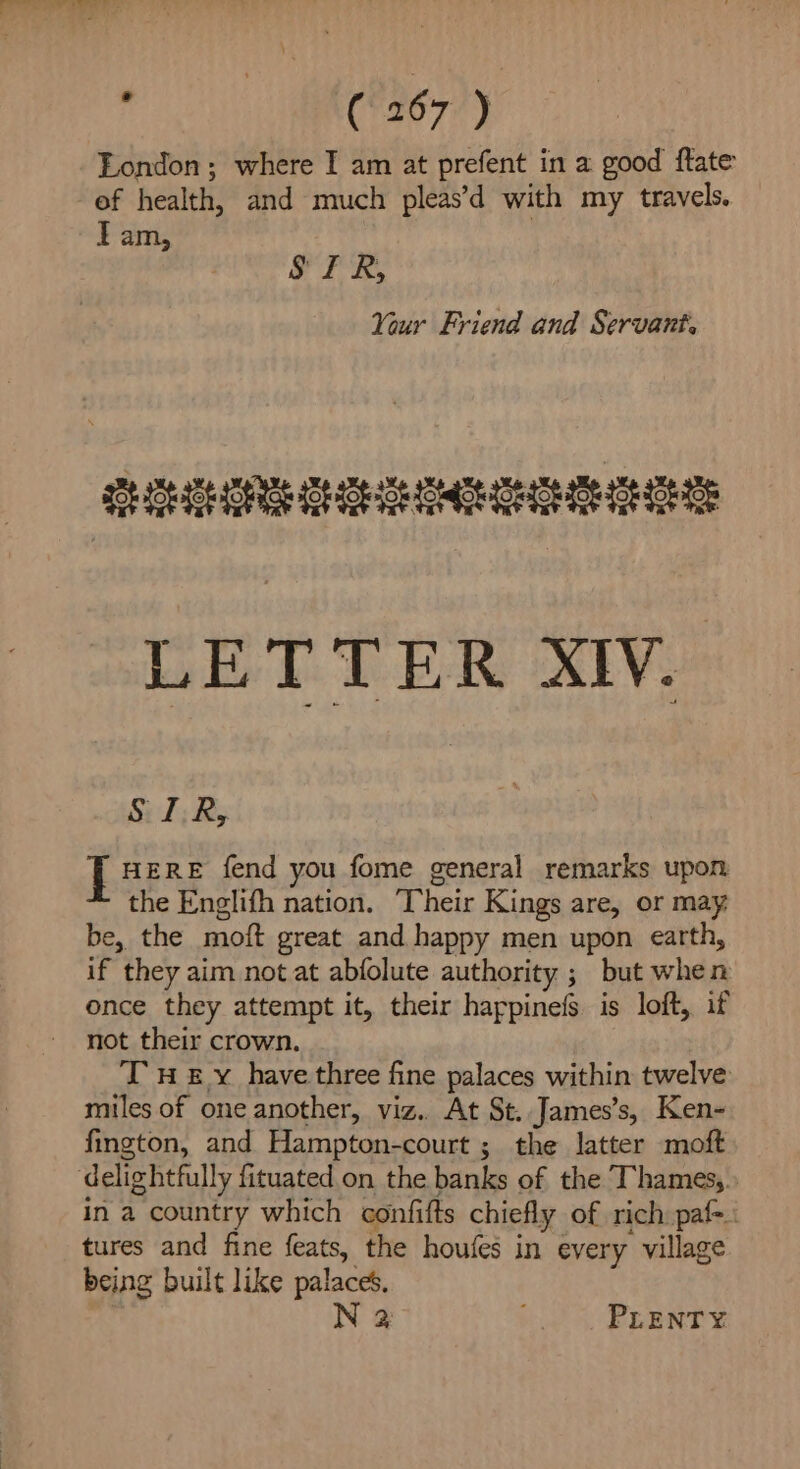 London ; where I am at prefent in a good flate of health, and much pleas’d with my travels. Tam, SIR, Your Friend and Servant. LETTER XIV. S.I,R, | HERE fend you fome general remarks upon the Englifh nation. Their Kings are, or may be, the moft great and happy men upon earth, if they aim not at abfolute authority ; but when once they attempt it, their happinefs is loft, if not their crown. Tn £ y have three fine palaces within twelve miles of one another, viz. At St. James’s, Ken- fington, and Hampton-court ; the latter moft ‘delightfully fituated.on the banks of the Thamesy. in a country which confifts chiefly of rich paf=. tures and fine feats, the houfes in every village being built like palaces. N 2 b0 5 ERAN Y