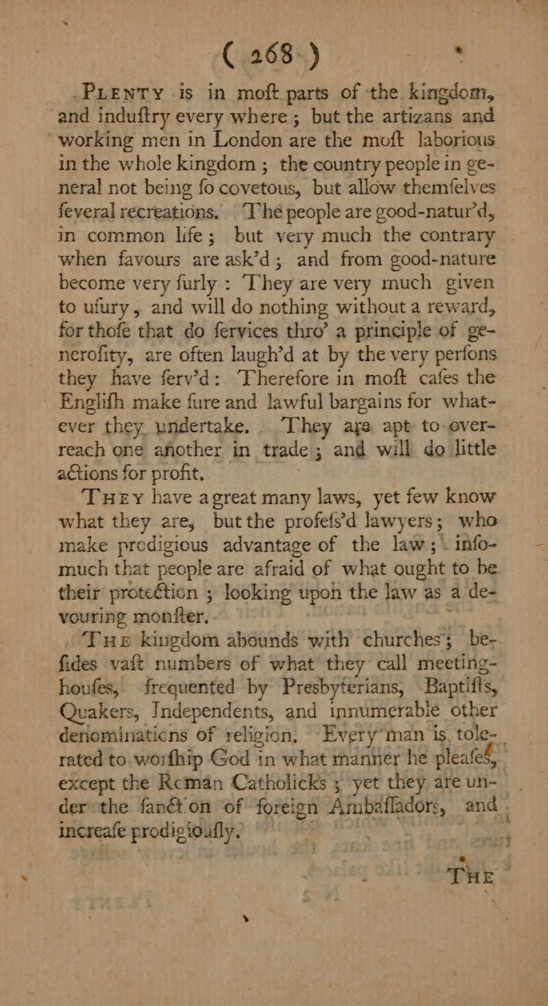 -PLENTY is in moft parts of the kingdom, and induftry every where ; but the artizans and ‘working men in London are the moft laborious in the whole kingdom ; the country people in ge- neral not being fo covetous, but allow themfelves feveral recreations. Thé people are good-natur’d, in common life; but very much the contrary when favours are ask’d; and from good-nature become very furly : They are very much given to ufury, and will do nothing without a reward, for thofe that do fervices thro’ a principle of ge- nerofity, are often laugh’d at by the very perfons they have ferv’d: ‘Fherefore in moft cafes the Englifh make fure and lawful bargains for what- . ever they undertake. “They aye apt to-over- reach one afother in trade; and will do little a&tions for profit, Tuey have agreat many laws, yet few know what they are, but the profelsd lawy ers 3 who make prodigious advantage of the law; info- much that people are afraid of what ought to be. their proteétion ; looking upon the law as a de- vouring monfter. Tue kingdom abounds with arlitchhes? 3 be- fides vaft numbers of what they call meeting- houfes, frequented by Presbyterians, Baptifts, Quakers, Independents, and innumerable other deriominaticns of religion, Every” man is, tole-_ rated to. worfhip God in what manner he pleated, except the Reman Catholicks ; yet they are un-— der the fanét'on of foreign Ampbafladors, and - increafe prolly , aes The |