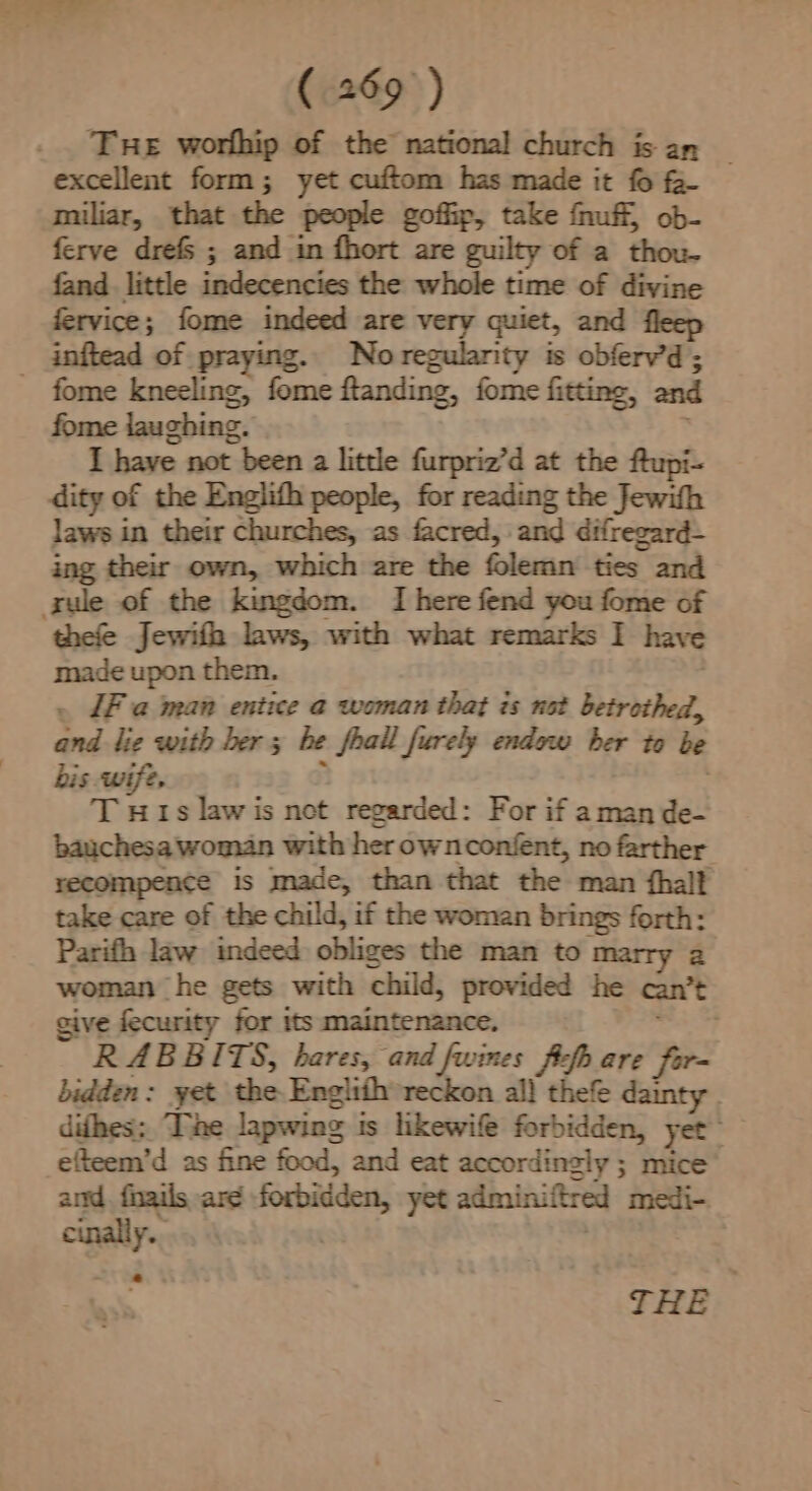 Tre worlhip of the national church is an | excellent form; yet cuftom has made it fo fa- miliar, that the people goffip, take fnuff, ob- ferve drefs ; and in fhort are guilty of a thou- fand. little indecencies the whole time of divine fervice; fome indeed are very quiet, and fleep _ inftead of praying. No regularity is obferv’d; fome kneeling, fome flanding, fome fitting, and fome laughing. I have not been a little furpriz’d at the ftupi- dity of the Englith people, for reading the Jewith laws in their churches, as facred, and difregard- ing their own, which are the folemn ties and sule of the kingdom. I here fend you fome of thefe Jewifh laws, with what remarks I have made upon them. . Fa man entice a woman that is not betrothed, and lie with ber ; he feall furely endow ber to be bis wife, T HI1s lawis not regarded: For if aman de- bauchesa woman with her ownconfent, no farther recompence is made, than that the man fhalf take care of the child, if the woman brings forth: Parifh law indeed obliges the man to marry 2 woman he gets with child, provided he can’t give fecurity for its maintenance, RABBITS, hares, and fwines ffs are fir- bidden: yet the Engitth” reckon al} thefe dainty . difhes; The lapwing is likewife forbidden, yet. efteem’d as fine food, and eat accordingly ; mice and. fnails are forbidden, yet admin.ftred medi- cinally..... | THE