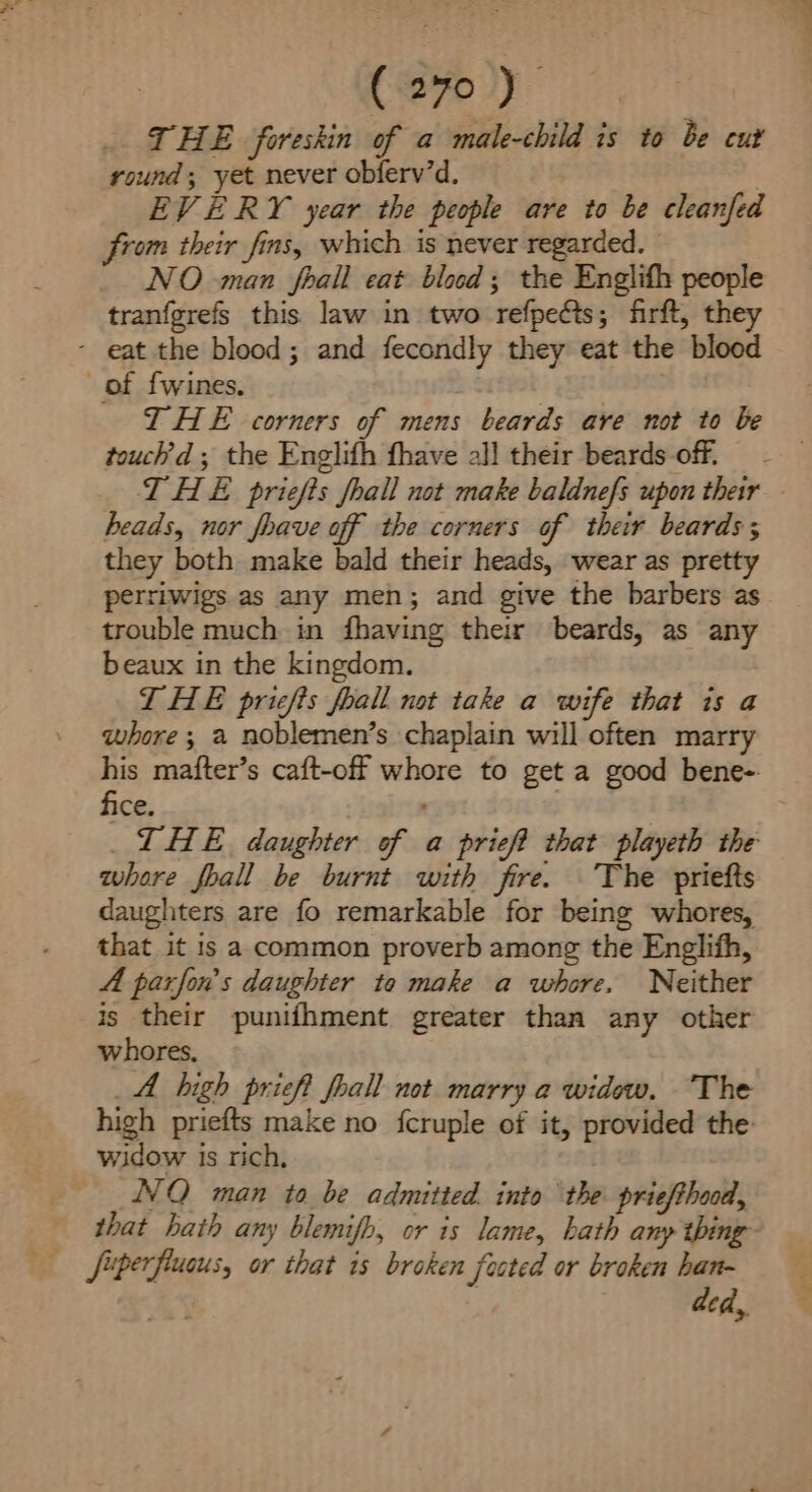 THE foreskin of a male-child is to be cut round; yet never obferv’d, EVERY year the people are to be cleanfed from their fins, which is never regarded. — NO man foall eat blood; the Englifh people tranfgrefs this law in two refpeéts; firft, they - eat the blood; and fecondly they eat the blood of fwines. THE corners of mens beards are not to be touch’d ; the Englifh fhave all their beards off. THE priefts fhall not make baldnefs upon their heads, nor foave off the corners of their beards; they both make bald their heads, wear as pretty perriwigs as any men; and give the barbers as trouble much in fhaving their beards, as any beaux in the kingdom. THE priefis foall not take a wife that is a whore ; a noblemen’s chaplain will often marry his mafter’s caft-off whore to get a good bene- fice. | _LHE. daughter of a prieft that playeth the whore fhall be burnt with fire. The priefts daughters are fo remarkable for being whores, that it is a common proverb among the Englifh, 4 parfon’'s daughter to make a whore, Neither is their punifhment greater than any other whores, _A high prieft foall not marry a widow. The high priefts make no fcruple of it, provided the widow is rich, NVQ man to be admitted. into the priefthood, that hath any blemifh, or is lame, hath anp thing- ded,