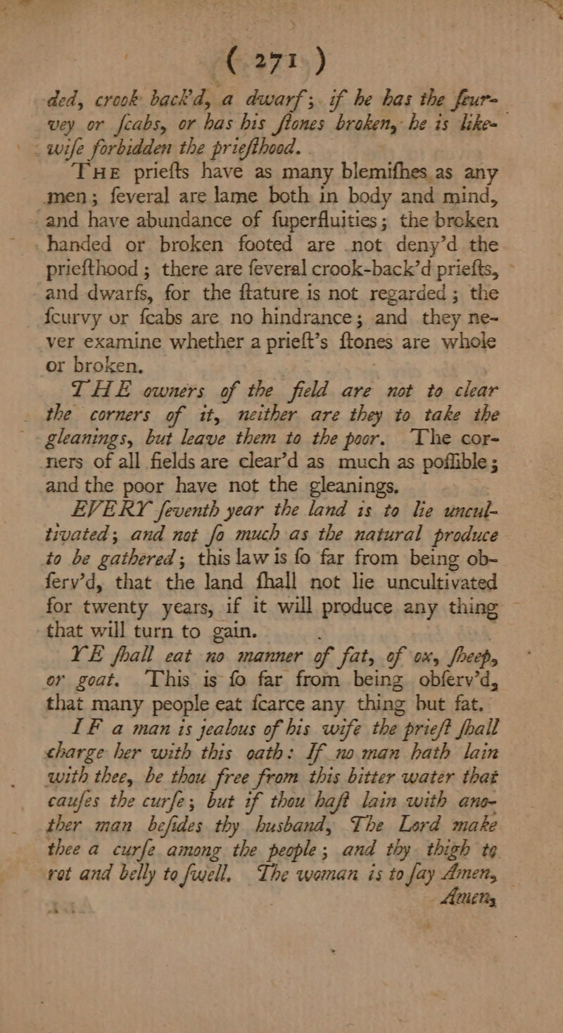 Ca) ded, crook back’d, a dwarf; if he has the feur- vey or fcabs, or has his ftones broken, he is like- THE priefts have as many blemifhes.as any gmen; feveral are lame both in body and mind, and have abundance of fuperfluities; the broken handed or broken footed are .not deny’d the priefthood ; there are feveral crook-back’d priefts, ~ and dwarfs, for the ftature is not regarded ; the {curvy or feabs are no hindrance; and they ne- ver examine whether a prieft’s ftones are whole or broken. THE owners of the field are not io clear _ the corners of it, neither are they to take the gleanings, but leave them to the poor. The cor- ners of all fields are clear’d as much as pofiible; and the poor have not the gleanings, EVERY feventh year the land is to lie uncul- tivated; and not fo much as the natural produce to be gathered; this law is fo far from being ob- ferv’d, that the land fhall not lie uncultivated for twenty years, if it will produce any thing ~ that will turn to gain. VE fhall eat no manner of fat, of ox, fheep, or goat. ‘This is fo far from being obferv’d, that many people eat fcarce any thing but fat. IF a man is jealous of bis wife the prieft frail charge her with this oath: If no man hath lain with thee, be thou free from this bitter water that caufes the curfe; but if thou baft lain with ane- ther man befides thy husband, The Lard make thee a curfe among the people; and thy thigh tg rot and belly to fwell. The woman is to fay Amen, — | Atty