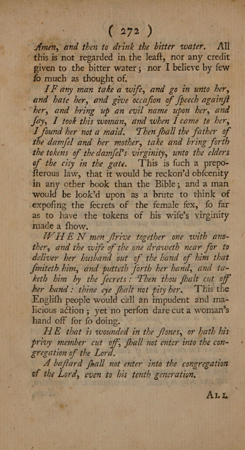 Poe (972) | Amen, and then to drink the bitter water. Al ' this is not regarded in the leaft, nor any credit given to the bitter water; nor I believe by few - fo much as thought of. | _ IF any man take a wife, and go in unto her, and hate her, and give occafion of peech againft ‘her, and bring up an evil name upon her, and Say, I took this woman, and when I came to her, 1 wit Haste her not a maid. Then fhall the father of the damfel and her mother, take and bring forth the tokens of the damfe[’s virginity, unto the elders of the city in the gate. ‘This is fuch a prepo~ fterous law, that it would be reckon’d obfcenity in any other book than the Bible; and a man would be look’d upon as a brute to think of expofing the fecrets of the female fex, fo far as to have the tokens of his wife’s virginity made a fhow. WHE N men firive together one with ano- ther, and the wife of the one draweth near for to deliver her husband out of the hand of him that finteth him, and putteth forth her hand, and ta- keth him by the fecrets: Then thou fhalt cut off her hand : thine eye fhalt not pity ber. This the Englifh people would call an tmpudent and ma- licious aétion ; yet no perfon dare cut a woman’s hand off for fo doing. HIE that is wounded in the ftones, or hath his privy member cut off, fball not enter into the con- gregation of the Lord. A baftard frall not enter into the congregation of the Lord, even to his tenth generation, 2 AuL