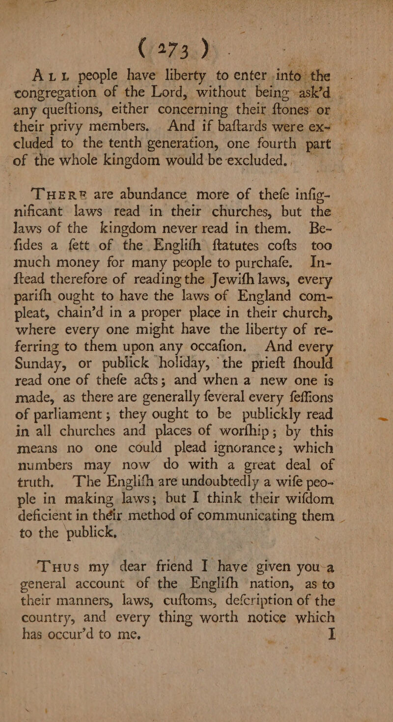 Ax people have liberty to enter. into the congregation of the Lord, without being. asked. any queftions, either concerning their ftones: or cluded to the tenth generation, one fourth part of the whole kingdom would be excluded., ~ fides a fett of the Englifh ftatutes cofts too much money for many people to purchafe. In- ftead therefore of reading the Jewifh laws, every parifh ought to have the laws of England com- pleat, chain’d in a proper place in their church, where every one might have the liberty of re- ferring to them upon any occafion. And ever read one of thefe acts; and when a new one is made, as there are generally feveral every feffions of parliament ; they ought to be publickly read in all churches and places of worfhip; by this means no one could plead ignorance; which numbers may now do with a great deal of truth, The Englifh are undoubtedly a wife peo- ple in making laws; but I think their wifdom deficient in their method of communicating them _ to the publick, . Tuus my dear friend I have given you-a general account of the Englifh nation, as to their manners, laws, cuftoms, defcription of the country, and every thing worth notice which has occur’d to me, be _