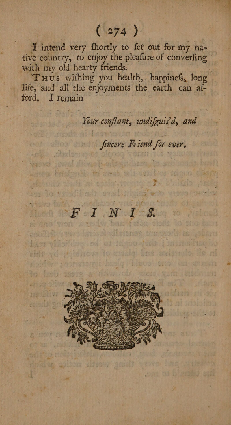 “I intend very fhortly to fet out for my na- tive country, to enjoy the pleafure of converfing with my old hearty friends. 4 Tuus wifhing you health, happinefs, long life, and all the enjoyments the earth can af- ford. I remain . Your confiant, undifguisd, and fincere Friend fur CVEF.