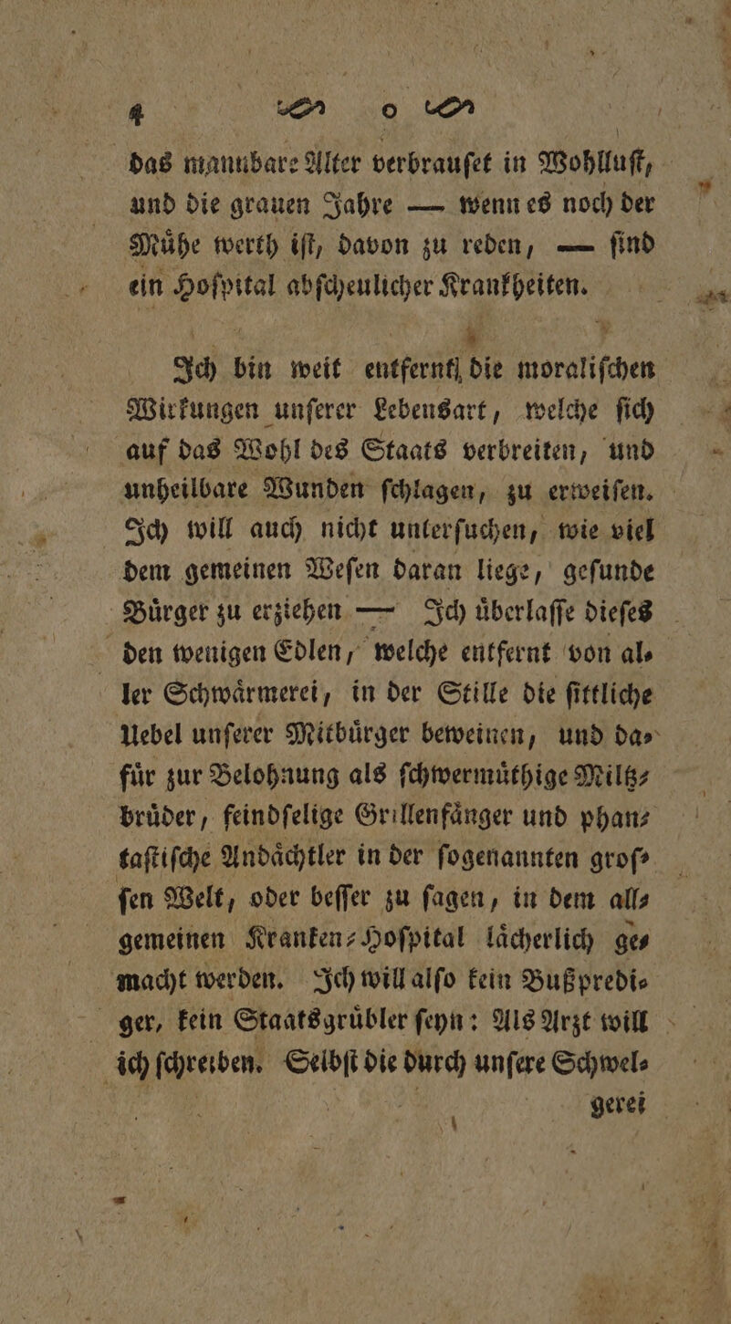 und die grauen Jahre — wenn es noch der Muͤhe werth iſt, davon zu reden, — ſind ein Hoſpital abſcheulicher Krankheiten. RA | % N Ich bin weit entfernt, die moraliſchen Wirkungen unſerer Lebensart, welche ſich auf das Wohl des Staats verbreiten, und Ich will auch nicht unterſuchen, wie viel dem gemeinen Weſen daran liege, geſunde den wenigen Edlen, welche entfernt von al⸗ fuͤr zur Belohnung als ſchwermuͤthige Miltz⸗ bruͤder, feindfelige Grillenfaͤnger und phan⸗ taſtiſche Andaͤchtler in der ſogenannten groſ⸗ ſen Welt, oder beſſer zu ſagen, in dem all⸗ gemeinen Kranken-Hoſpital lächerlich ge⸗ macht werden. Ich will alſo kein Buß predi⸗ | ich (renden, Selbſt die Ki unſere Schwel⸗ i gerei