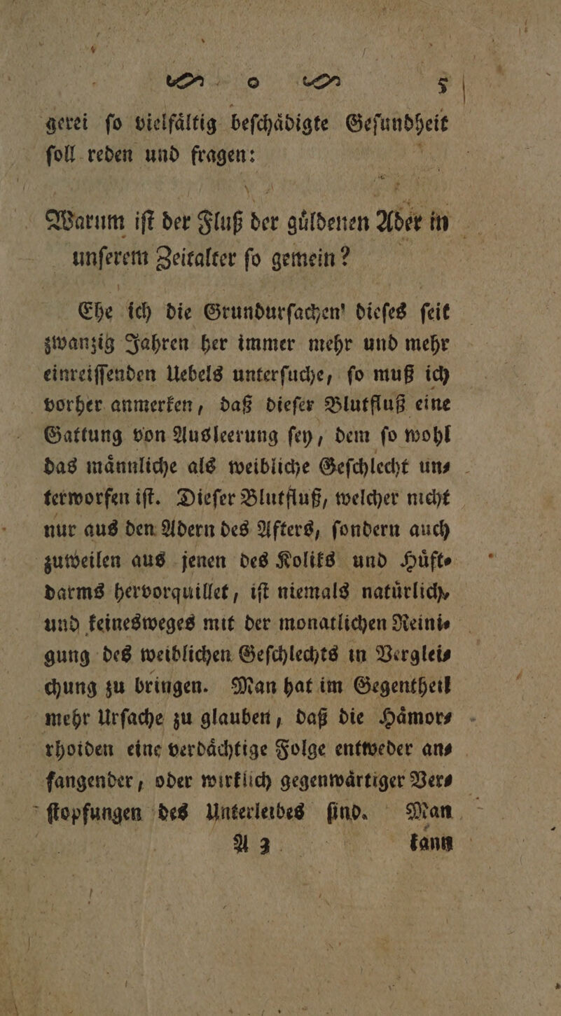 gerei fo vielfältig befchädigte Geſundheit ſoll reden und fragen: Warum iſt der Fluß der 9 Ader in i 1 0 Zeitalter ſo gemein? Ehe ich die Grundurfachen! dieſes feit zwanzig Jahren her immer mehr und mehr einreiſſenden Uebels unterſuche, ſo muß ich vorher anmerken, daß dieſer Blutfluß eine Gattung von Aus leerung ſey, dem fo wohl das maͤnnliche als weibliche Geſchlecht un⸗ terworfen iſt. Dieſer Blutfluß, welcher nicht nur aus den Adern des Afters, ſondern auch zuweilen aus jenen des Koliks und Huͤft⸗ darms hervorquillet, iſt niemals naturlich, und keinesweges mit der monatlichen Reini⸗ gung des weiblichen Geſchlechts in Verglei⸗ chung zu bringen. Man hat im Gegentheil mehr Urſache zu glauben, daß die Haͤmor⸗ rhoiden eine verdaͤchtige Folge entweder an⸗ fangender , oder wirklich gegenwaͤrtiger Ver⸗ „Renfunae des Unterleibes find. Man ; n kann