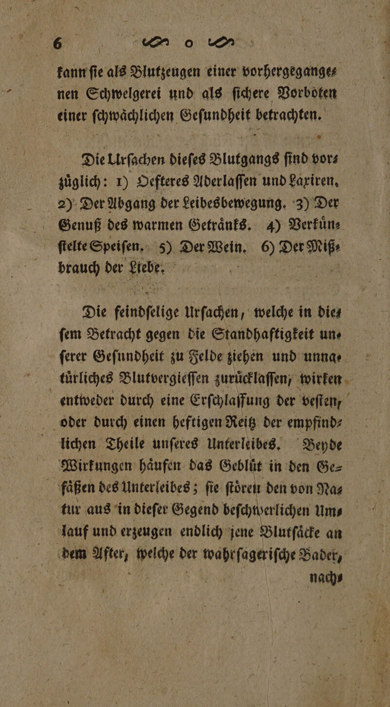 kann ſie als Blutzeugen einer vorhergegange⸗ nen Schwelgerei und als ſichere Vorboten | einer RR UL, eee e Die Urſachen dieſes Blutgangs fi ſind vor⸗ zuͤglich: 1) Oefteres Aderlaſſen und Laxiren. 2) Der Abgang der Leibesbewegung. 3) Der Genuß des warmen Getraͤnks. 4) Verkuͤn⸗ 5 ſtelte Speiſen. 189 Der Wein. 6) BER ON der fekt 5 Die keindfelige Urfachen, welche in dies ſem Betracht gegen die Standhaftigkeit uns ſerer Geſundheit zu Felde ziehen und unna⸗ türliches Blutvergieſſen zuruͤcklaſſen, wirken entweder durch eine Erſchlaffung der veſten, 75 oder durch einen heftigen Reitz der empfind⸗ lichen Theile unſeres Unterleibes. Beyde Wirkungen haͤufen das Geblüt in den Ge⸗ fuaͤßen des Unterleibes; fie ſtören den von Na⸗ tur aus in dieſer Gegend beſchwerlichen um⸗ lauf und erzeugen endlich jene Blutſaͤcke an \ dem After, welche der wahr ſageriſche Bader, e