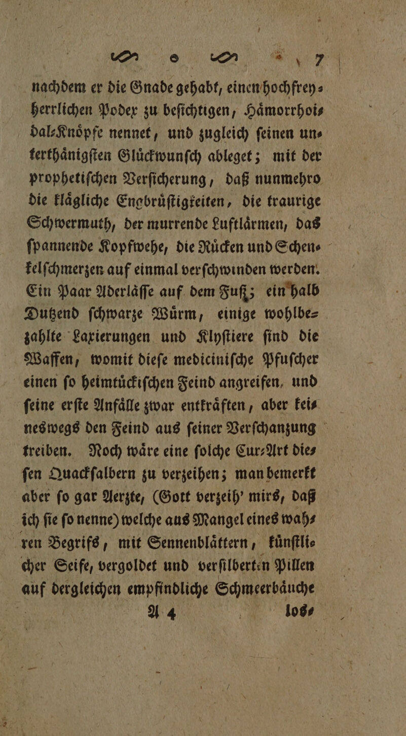 ach 8 un ur, nachdem er die Gnade 80 0abt, einen hochfrey⸗ herrlichen Poder zu beſichtigen, Haͤmorrhoi⸗ dal⸗Knoͤpfe nennet, und zugleich feinen uns terthaͤnigſten Gluͤckwunſch ableget; mit der prophetiſchen Verſicherung, daß nunmehro die klaͤgliche Engbruͤſtigteiten, die traurige Schwermuth, der murrende Luftlaͤrmen, das ſpannende Kopfwehe, die Rücken und Schen⸗ kelſchmerzen auf einmal verſchwinden werden. Ein Paar Aderläffe auf dem Fuſf; ein halb Dutzend ſchwarze Wuͤrm, einige wohlbe⸗ zahlte Laxierungen und Klyſtiere ſind die Waffen, womit dieſe mediciniſche Pfuſcher . feine erſte Anfälle zwar entkraͤften, aber keis neswegs den Feind aus ſeiner Verſchanzung treiben. Noch waͤre eine ſolche Cur⸗Art dies ſen Quackſalbern zu verzeihen; man bemerkt aber fo gar Aerzte, (Gott verzeih' mirs, daß ich ſie ſo nenne) welche aus Mangel eines wah⸗ cher Seife, vergoldet und verfilberten Pillen