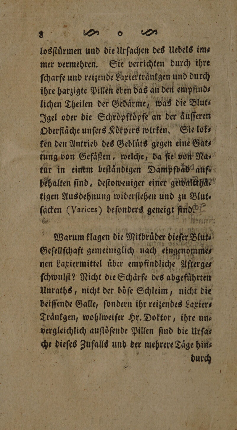 lostürmen und bie iefachen des Uebels im⸗ mer vermehren. Sie verrichten durch ihre ſcharfe und reizende Ehriertränkgen und durch ihre harzigte Pillen eben das an den empfind⸗ lichen Theilen der Gedärme, N was die Blut⸗ Oberflache unſers Körpers wirken. Sie lok⸗ ken den Antrieb des Gebluͤts gegen eine Gat⸗ tung von Gefäßen, welche, da fie! von Nas für in einem beſtaͤndigen Dampfbad aufe behalten ſind, deſtoweniger einer getbalkth⸗ tigen Ausdehnung wiberſtehen und zu Blut⸗ ſäcken (Varices) beſonders geneigt 1 IR 1 5 8 11 4 Warum klagen die Mitbrüber diefer Ss Geſellſchaft gemeiniglich nach eingenop mes nen Laxiermittel über empfindliche Afterges ſchwulſt? Nicht die Schärfe bes abgefuͤhrten Unraths, nicht der böfe Schleim, nicht die beiſſende Galle, ſondern ihr reizendes Larier⸗ Traͤnkgen, wohlweiſer Hr. Doktor, ihre un⸗ vergleichlich auflöfende Pillen find die Urſa⸗ durch —