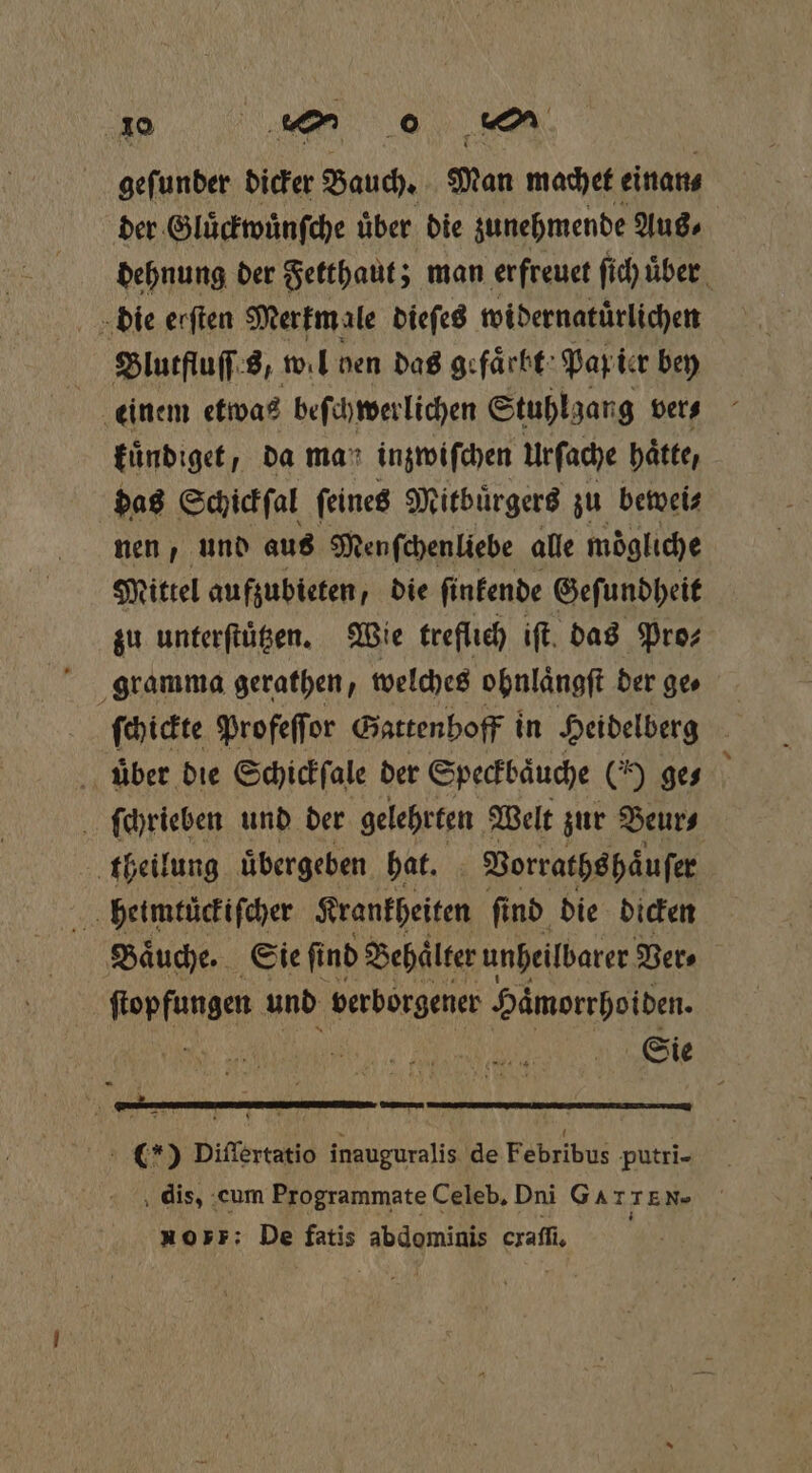 geſunder dicker Bauch. Man machet einan⸗ der Gluͤckwuͤnſche über. die zunehmende Aus⸗ die erſten Merkm ale dieſes widernatuͤrlichen Blutfluſſes, wil ven das gefaͤrbt Pap ier bey einem etwas beſchwerlichen Stuhlgang ver⸗ kuͤndiget, da mar inzwiſchen urſache hätte, dag Schickſal feineg Mitbuͤrgers zu bewei⸗ nen, und aus Menſchenliebe alle mogliche Mittel aufzubieten, die ſinkende Geſundheit zu unterſtuͤtzen. Wie treflich iſt das Pros gramma gerathen, welches ohnlaͤngſt der ge⸗ ſchickte Profeſſor Gattenhoff in Heidelberg uber die Schickſale der Speckbaͤuche ( ge⸗ theilung uͤbergeben hat. Vorraths haͤuſer heimtüuͤckiſcher Krankheiten ſind die dicken Baͤuche. Sie ſind Behälter unheilbarer Vers Wee und verborgener Hämorrhoiden. % — () Difiertatio inauguralis de Febribus putrĩi- 10 P: De fatis a. cxaſſi.
