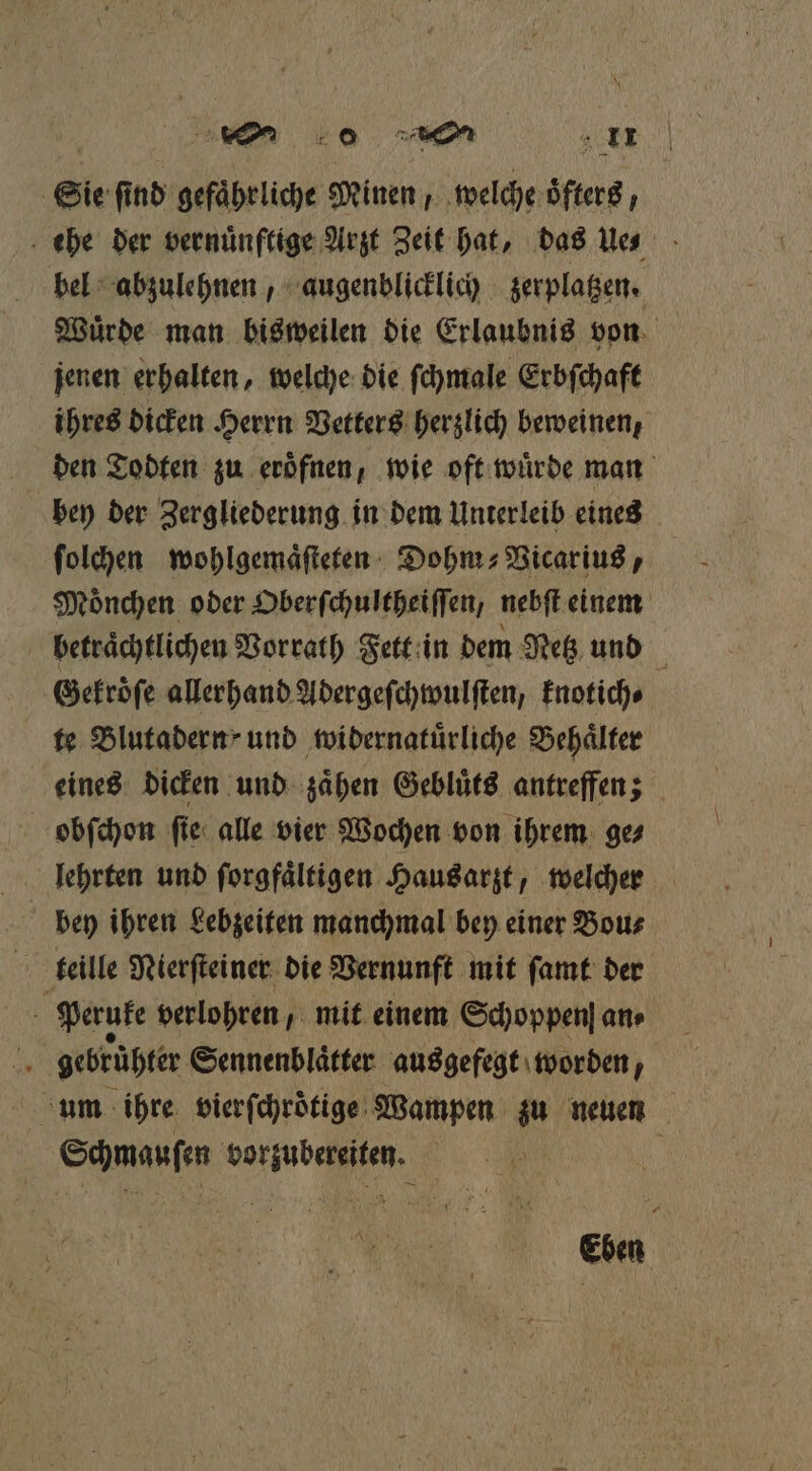 06 2 Sie find gefährliche Minen , welche oͤfters, ehe der vernünftige Arzt Zeit hat, das ue bel abzulehnen, augenblicklich zerplatzen. Wuͤrde man bisweilen die Erlaubnis von jenen erhalten, welche die ſchmale Erbſchaft ihres dicken Herrn Vetters herzlich beweinen, den Todten zu eroͤfnen, wie oft wuͤrde man bey der Zergliederung in dem Unterleib eines ſolchen wohlgemaͤſteten Dohm⸗Vicarius, Moͤnchen oder Oberſchultheiſſen, nebſt einem betraͤchtlichen Vorrath Fett in dem Netz und Gekroͤſe allerhand Adergeſchwulſten, knotich⸗ te Blutadern und twidernatürliche Behälter eines dicken und zaͤhen Gebluͤts antreffen; obſchon ſie alle vier Wochen von ihrem ge⸗ bey ihren Lebzeiten manchmal bey einer Bou⸗ teille Nierſteiner die Vernunft mit ſamt der . Peruke verlohren, mit einem Schoppenſ an» 1 gebrühter Sennenblaͤtter ausgefegt worden, um ihre vierſchroͤtige Wampen zu neuen Schmauſen vorzubereiten. | Eben