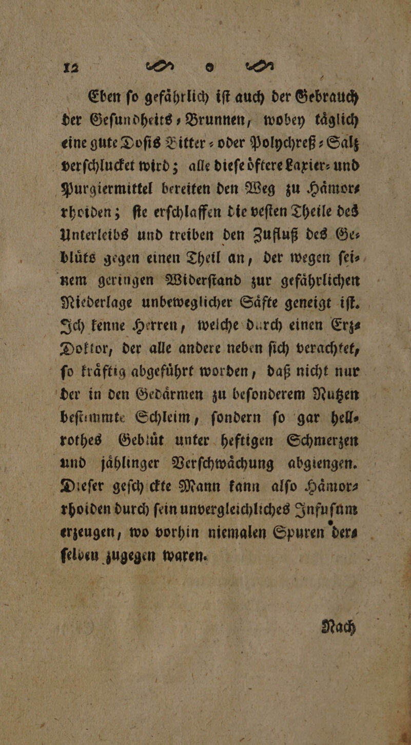 Eben fo gefaͤhrlich iſt auch der Gebrauch der Geſundheits Brunnen, wobey täglich eine gute Doſis Bitter » oder Polychreß⸗Salz verſchlucket wird; alle dieſe oͤftere kaxier⸗ und Purgiermittel bereiten den Weg zu Haͤmor⸗ rhoiden; ſte erſchlaffen die veſten Theile des Unterleibs und treiben den Zufluß des Ge⸗ bluͤts gegen einen Theil an, der wegen ſei⸗ nem geringen Widerſtand zur gefaͤhrlichen Niederlage unbeweglicher Saͤfte geneigt iſt. | Ich kenne Herren, welche durch einen Erz⸗ Doktor, der alle andere neben ſich verachtet, ſo kraͤftig abgefuͤhrt worden, daß nicht nur der in den Gedaͤrmen zu beſonderem Nutzen beſtemmte Schleim, ſondern fo gar hell⸗ rothes Gebluͤt unter heftigen Schmerzen und jählinger Verſchwaͤchung abgiengen. Dieſer geſcheckte Mann kann alſo Haͤmor⸗ rhoiden durch ſein unvergleichliches Infuſt um erzeugen, wo vorhin niemalen eee der⸗ Ke zugegen waren. Nach
