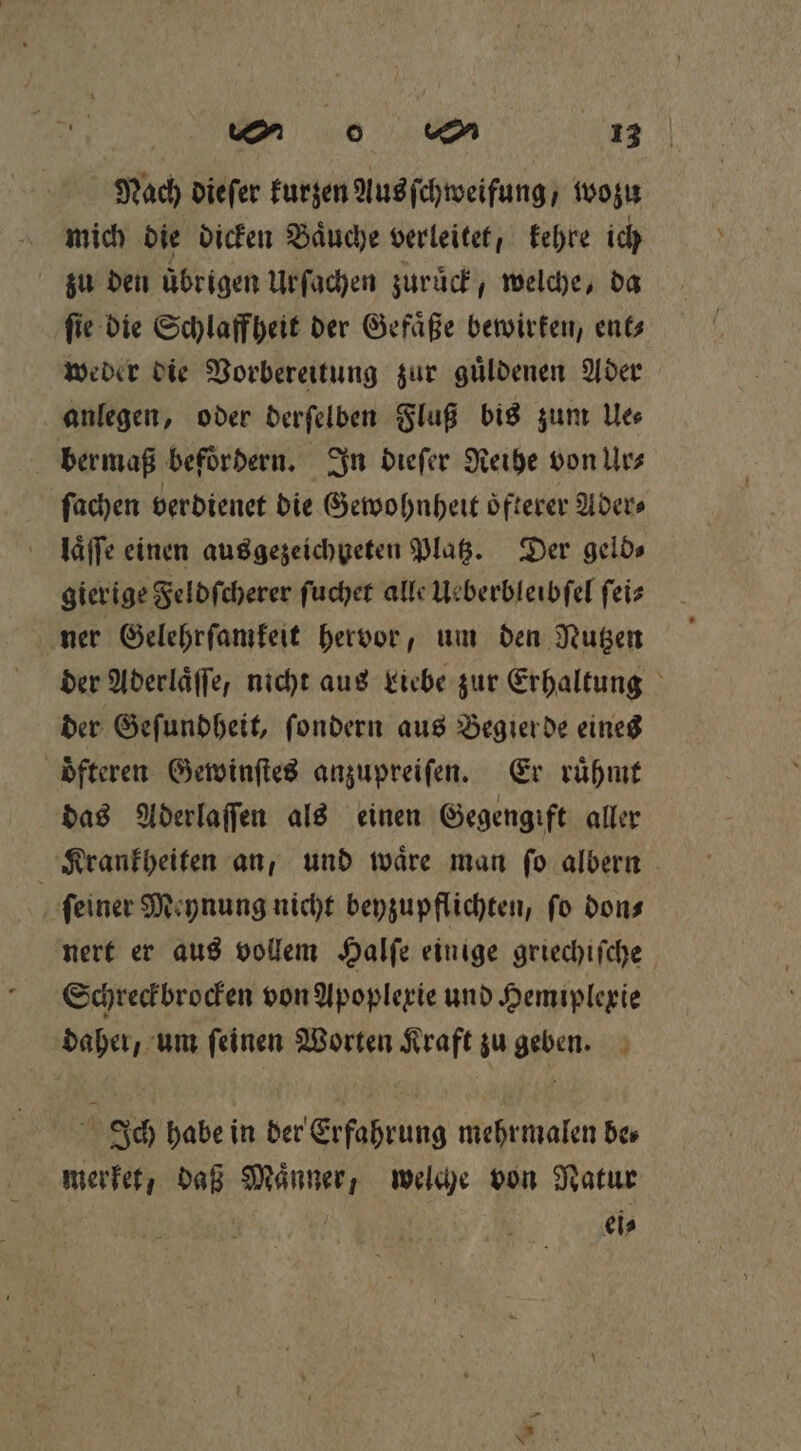 Nach dieſer kurzen Aus ſchweifung / wozu mich die dicken Baͤuche verleitet, kehre ich zu den übrigen Urſachen zuruck, welche, da ſie die Schlaffheit der Gefaͤße bewirken, ent⸗ weder die Vorbereitung zur guͤldenen Ader anlegen, oder derſelben Fluß bis zum Ue⸗ bermaß befoͤrdern. In dieſer Reihe von Ur⸗ ſachen verdienet die Gewohnheit oͤfterer Ader⸗ laͤſſe einen ausgezeichpeten Platz. Der gelds gierige Feldſcherer ſuchet alle Ueberbleibſel ſei⸗ ner Gelehrſamkeit hervor, um den Nutzen der Aderlaͤſſe, nicht aus Liebe zur Erhaltung der Geſundheit, ſondern aus Begierde eines oͤfteren Gewinſtes anzupreiſen. Er ruͤhmt das Aderlaſſen als einen Gegengift aller Krankheiten an, und waͤre man ſo albern feiner Meynung nicht beyzupflichten, fo don⸗ nert er aus vollem Halſe einige griechiſche Schreckbrocken von Apoplexie und Hemiplexie daher, um ſeinen Worten Kraft zu geben. Ich habe in der Erfahrung mehrmalen be⸗ merket, daß Männer, welche von Natur | eis