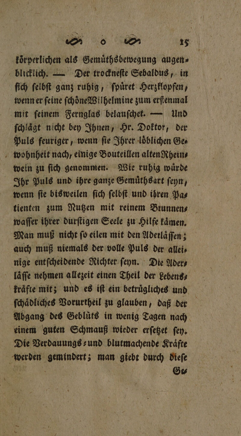 koͤrperlichen als Gemuͤthsbewegung augen⸗ blicklich. — Der trockneſte Sebaldus, in ſich ſelbſt ganz ruhig, ſpuͤret Herzklopfen, wenn er ſeine ſchoͤne Wilhelmine zum erſtenmal mit feinem Fernglas belauſchet. — und ſchlaͤgt nicht bey Ihnen, Hr. Doktor, der Puls feuriger, wenn fie Ihrer loͤblichen Ges wohnheit nach, einige Bouteillen alten Rhein⸗ wein zu ſich genommen. Wie ruhig wuͤrde Ihr Puls und ihre ganze Gemuͤthsart ſeyn, wenn ſie bisweilen ſich ſelbſt und ihren Pa⸗ tienten zum Nutzen mit reinem Brunnen⸗ waſſer ihrer durſtigen Seele zu Hilfe kaͤmen. Man muß nicht ſo eilen mit den Aderlaͤſſen; auch muß niemals der volle Puls der allei⸗ nige entſcheidende Richter ſeyn. Die Ader ⸗ läffe nehmen allezeit einen Theil der debens · kfraͤfte mit; und es iſt ein betruͤgliches und ſchaͤdliches Vorurtheil zu glauben, daß der Abgang des Gebluͤts in wenig Tagen nach einem guten Schmauß wieder erſetzet ſey. Die Verdauungs⸗ und blutmachende Kraͤfte werden gemindert; man giebt durch dieſe a Ge⸗