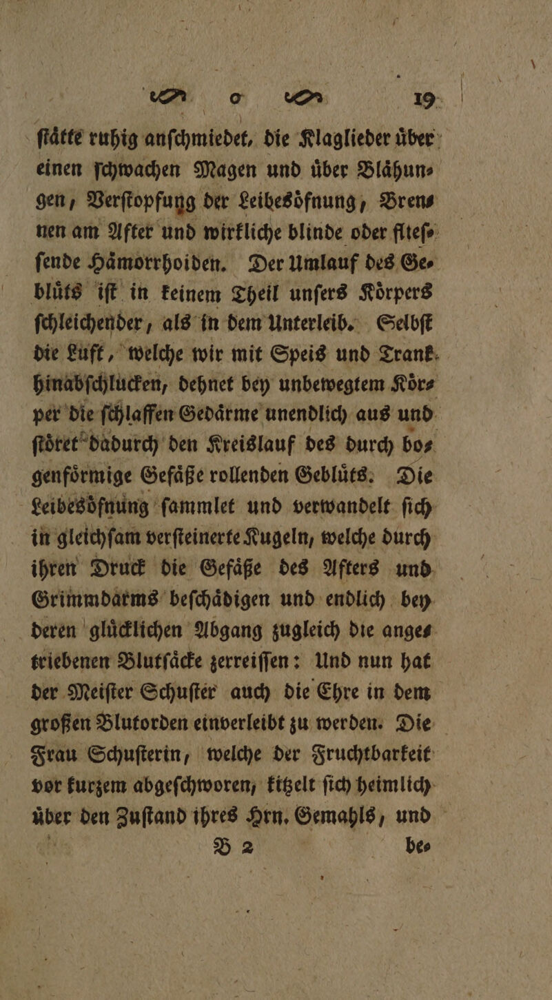 ſtaͤtte ruhig anſchmiedet, die Klaglieder uͤber einen ſchwachen Magen und uͤber Blaͤhun⸗ gen, Verſtopfung der Leibesoͤfnung, Bren⸗ nen am After und wirkliche blinde oder flteſ⸗ ſende Haͤmorrhoiden. Der Umlauf des Ger bluͤts iſt in keinem Theil unſers Koͤrpers ſchleichender, als in dem Unterleib. Selbſt die Luft, welche wir mit Speis und Trank hinabſchlucken, dehnet bey unbewegtem Koͤr⸗ per die ſchlaffen Gedaͤrme unendlich aus und ſtöͤret dadurch den Kreislauf des durch bo⸗ genfoͤrmige Gefaͤße rollenden Gebluͤts. Die Leibesöfnung ſammlet und verwandelt ſich in gleichſam verſteinerte Kugeln, welche durch ihren Druck die Gefäße des Afters und Grimmdarms beſchaͤdigen und endlich bey deren gluͤcklichen Abgang zugleich die ange⸗ triebenen Blutſaͤcke zerreiſſen: Und nun hat der Meiſter Schuſter auch die Ehre in dem großen Blutorden einverleibt zu werden. Die Frau Schuſterin, welche der Fruchtbarkeit vor kurzem abgeſchworen, kitzelt ſich heimlich über den Zuſtand ihres Hrn. Gemahls, und B 2 be⸗
