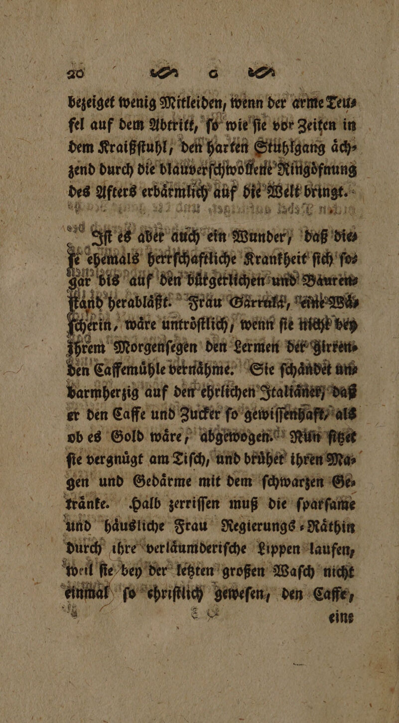 begeiget wenig Mitleiden, wenn der arme Teu⸗ fel auf dem Abtritt, fo wie ſie vor Zeiten in dem Kraißſtuhl, den harten Stuhlgang 4 end durch dle blautverſchtvöflene Ringöfnung des Altars abgemtich af bi wel bringe 1 * At; 1381 2 2 12057 15 N u ET aber auch ein Wunder / daß die e ehemals h. iche Krankheit ſich ſo⸗ a ir a ber büͤtgetlichen und Bauren⸗ ö Fand berabläßt. Früu Garret, gefnk Wü hein, waͤre untroſtlich / wenn ſie nicht bey iim Morgenſegen den Lermen det; irren ⸗ en Caffemühle vernaͤhme. Sie ſchaͤndet un⸗ barmherzig auf dem ehrlichen Italianer / daß er den Caffe und Zu ob es Gold ware / abgewogen Nun ſitzet ſie vergnügt am Tiſch, und bruͤher ihren Ma⸗ gen und Gedaͤrme mit dem ſchwarzen Ge⸗ knänke. Halb zerriſſen muß die ſparſame und baus liche Frau Regierungs Raͤthin durch ihre verläumderiſche Lippen laufen, wal ſie b ey der letzten großen Waſch nicht einmal e N den Caffe, eine