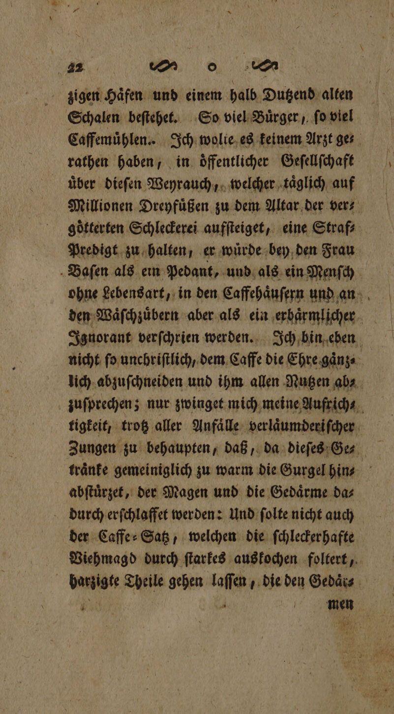 zigen Haͤfen und einem halb Dutzend alten Schalen beſtehet. So viel Buͤrger, ſo viel Caffemuͤhlen. Ich wolie es keinem Arzt ger rathen haben, in. öffentlicher Geſellſchaft uͤber dieſen Weyrauch, welcher taͤglich auf Millionen Dreyfuͤßen zu dem Altar der vers göfterten Schleckerei aufſteiget, eine Straf⸗ Predigt zu halten, er wuͤrde bey den Frau Baſen als ein Pedant, und als ein Menſch ohne Lebensart, in den Caffehaͤuſern und an den Waͤſchzuͤbern aber als ein erbaͤrmlicher Ignorant verſchrien werden. Ich bin eben nicht ſo unchriſtlich , dem Caffe die Ehre gaͤnz⸗ lich abzuſchneiden und ihm allen Nutzen ab⸗ zuſprechen; nur zwinget mich meine Aufrich⸗ tigkeit, trotz aller Anfaͤlle verlaͤumderiſcher Zungen zu behaupten, daß, da dieſes Ge⸗ traͤnke gemeiniglich zu warm die Gurgel hin⸗ abſtuͤrzet, der Magen und die Gedaͤrme da⸗ durch erſchlaffet werden: Und ſolte nicht auch der Kaffe: Satz, welchen die ſchleckerhafte Viehmagd durch ſtarkes aus kochen foltert, barzigte Theile gehen laſſen , die den Gebäis 1 56 i men . N . au