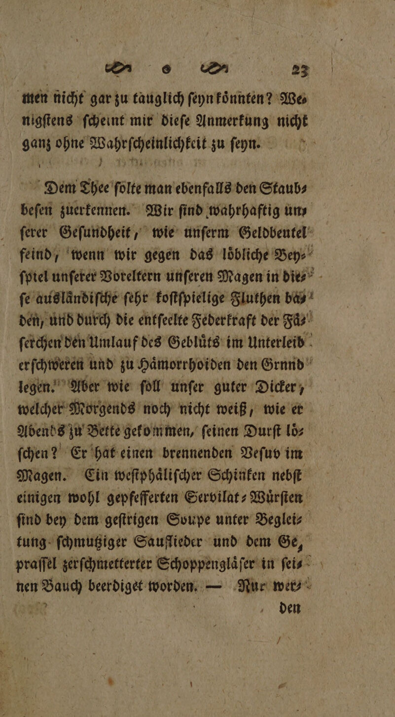| men nicht gar zu tauglich ſeyn koͤnnten? We⸗ nigſtens ſcheint mir dieſe Anmerkung nicht ’ Dem Thee ſolte man ebenfalls den Staub⸗ beſen zuerkennen. Wir find wahrhaftig uns ſerer Geſundheit, wie unſerm Geldbeutel feind, wenn wir gegen das loͤbliche Bey⸗ fe auslaͤndiſche ſehr koſtſpielige Fluthen ba! den, und durch die entſeelte Federkraft der Faͤ⸗ ſerchen den Umlauf des Gebluͤts im Unterleib legen. Aber wie ſoll unſer guter Dicker, welcher Morgends noch nicht weiß, wie er ſchen? Er hat einen brennenden Veſuv im Magen. Ein weſtphaͤliſcher Schinken nebſt einigen wohl gepfefferten Servilat⸗-Wuͤrſten find bey dem geſtrigen Soupe unter Beglei⸗ tung ſchmutziger Sauflieder und dem Ge, 35 5 den * —