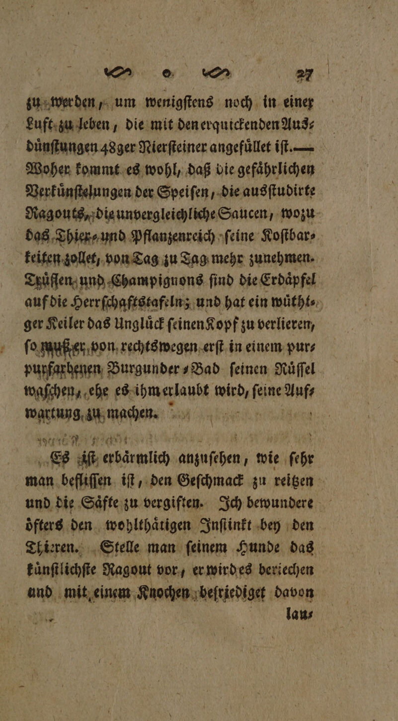 Luft zu leben, die mit den erquickenden Aus⸗ duͤnſtungen 48ger Nierſteiner angefuͤllet iſt. Woher kommt es wohl, daß bie gefaͤhrlichen Verkuͤnſtelungen der Speifen / die ausſtudirte Ragouts, die unvergleichliche Saucen, wozu das Thier ⸗ und Pflanzenreich ſeine Koſtbar⸗ keiten zollet, von Tag zu Tag mehr zunehmen. Truͤfſen und Champignons find die Erdaͤpfel auf die Herr ſchaftstafeln; und hat ein wuͤtht⸗ ger Keiler das Ungluͤck ſeinen Kopf zu verlieren, ſo Mußter von rechtswegen erſt in einem pur⸗ purfarhenen Burgunder⸗Bad feinen Nüffel taschen, ehe es ihm erlaubt a RR vn wartung zu en if Wett BE ae S in erbarmiich PN wie by man. befliffen iſt / den Geſchmack zu reißen: und die Saͤfte zu vergiften. Ich bewundere öfters den wohlthaͤrigen Inſtinkt bey den Thieren. Stelle man ſeinem Hunde das künſtlichſte Ragout vor, er wird es beriechen und mit einem Knochen beſriediget davon 0 laus