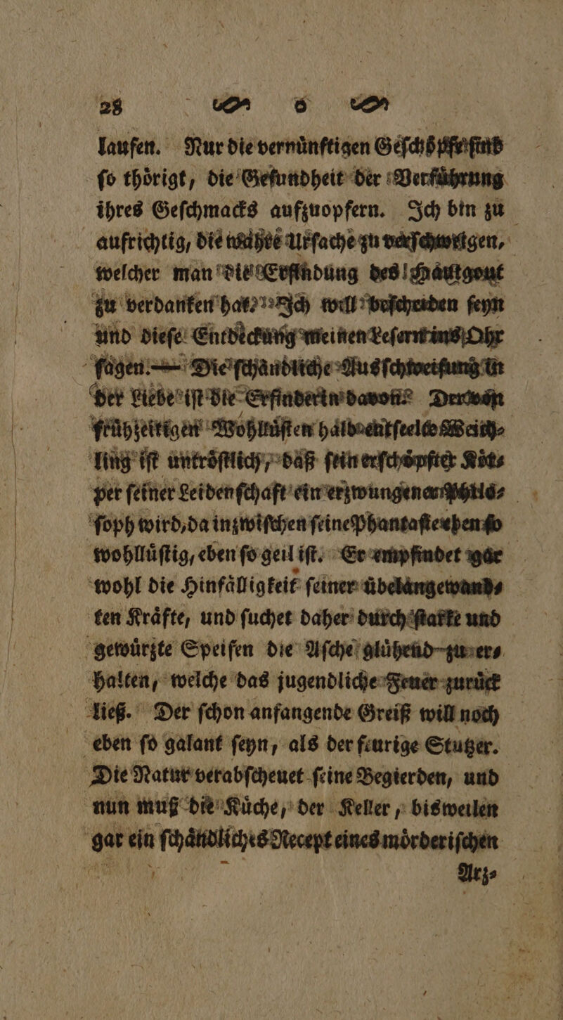 au wo eo laufen. Nur die vernuͤnftigen Geſchb fe ſind fo thoͤrigt, die Geſundheit der Verführung ihres Geſchmacks aufzuopfern. Ich bin zu welcher man die Erfindung des l hautgout zu verdanken har⸗ Ich will beſchriden ſeyn und dieſe Entdeckung meinen Leſerm ins Ohr der biebe iſt bie Erfinderin dann? Druwan frühzeitigen Wohllͤſten halboenſeelto Weird lug iſt untroͤſtlich / daß fein erfchöpfte: Köt⸗ ſoph wird, da inzwiſchen feine pPhantaſteuhen o | wohlluͤſtig, eben ſo geil iſt. Er empfindet gar | ‘wohl die Hinfäligkeif feiner übelängetvands ten Kräfte, und ſuchet daher durch ſtarke und gewuͤrzte Speifen die Aſche gluͤhend· zu er⸗ halten, welche das jugendliche Feuer zuruck Die Natur verabſcheuet ſeine Begierden, und nun muß die Kuͤche, der Keller, bisweilen N eee eee 14