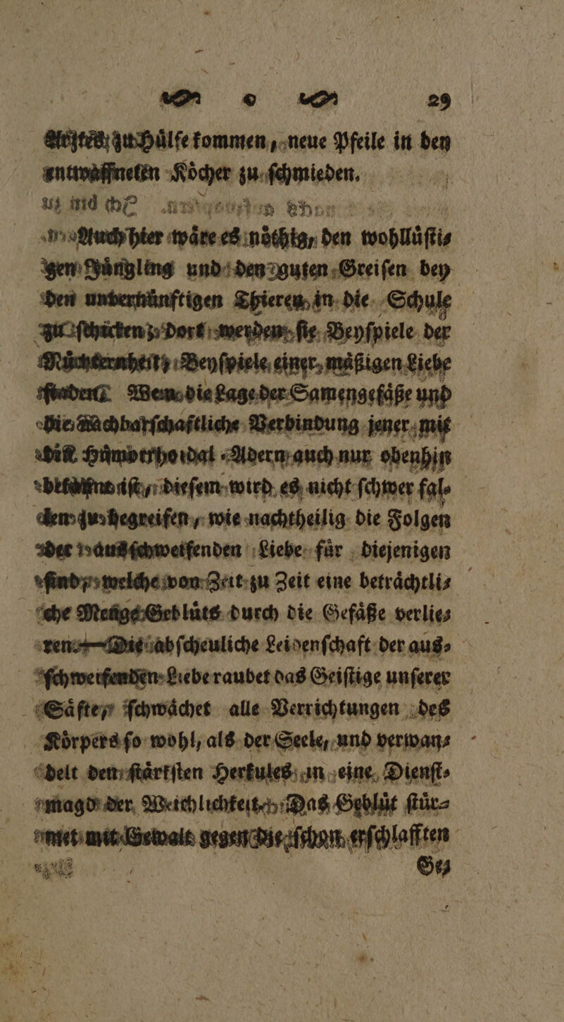 — [= u 7 29 AR zu Huͤlfe kommen, neue Pfeile in den antwaffneten ER URS | ss mid br Mee ehr n agdtuch hier d es noͤthig / den wohläſtt gen Joͤngleng und den guten Greiſen bey den unternünftigen Thieren in die Schule vu ſchicken / dort werden fig. Beyſpiele der | Wrüchtersbeitg: Benfpiele eingr, mäßigen Siche Fender Wen dia gage der Samengefaße und hie machbar ſchaßtliche Verbindung jener mit dit Humotrho dal Adern auch nur obenhin den' gunhegreiſen / wie nachtheilig die Folgen aer Hand ſchwerfenden Liebe für diejenigen | ſind / welche von Zeit zu Zeit eine betraͤchtli⸗ f che Menge Geb luͤts durch die Gefäße verlis _ ren. Dit ab ſcheuliche ei denſchaft der aus⸗ ſchwetſendeen · gebe raubet das Geiſtige unſerer Saͤſte y ſchwaͤchet alle Verrichtungen des Koͤrpers ſo wohl, als der Seele, und vervan⸗ delt den; ſtaͤrkſten Herkules an eine Dienſt⸗ | magd der Weichlichteſt v Das Geblüͤt ſtuͤr⸗ met mit (Gewalt gegen nt hun alte | 18 1