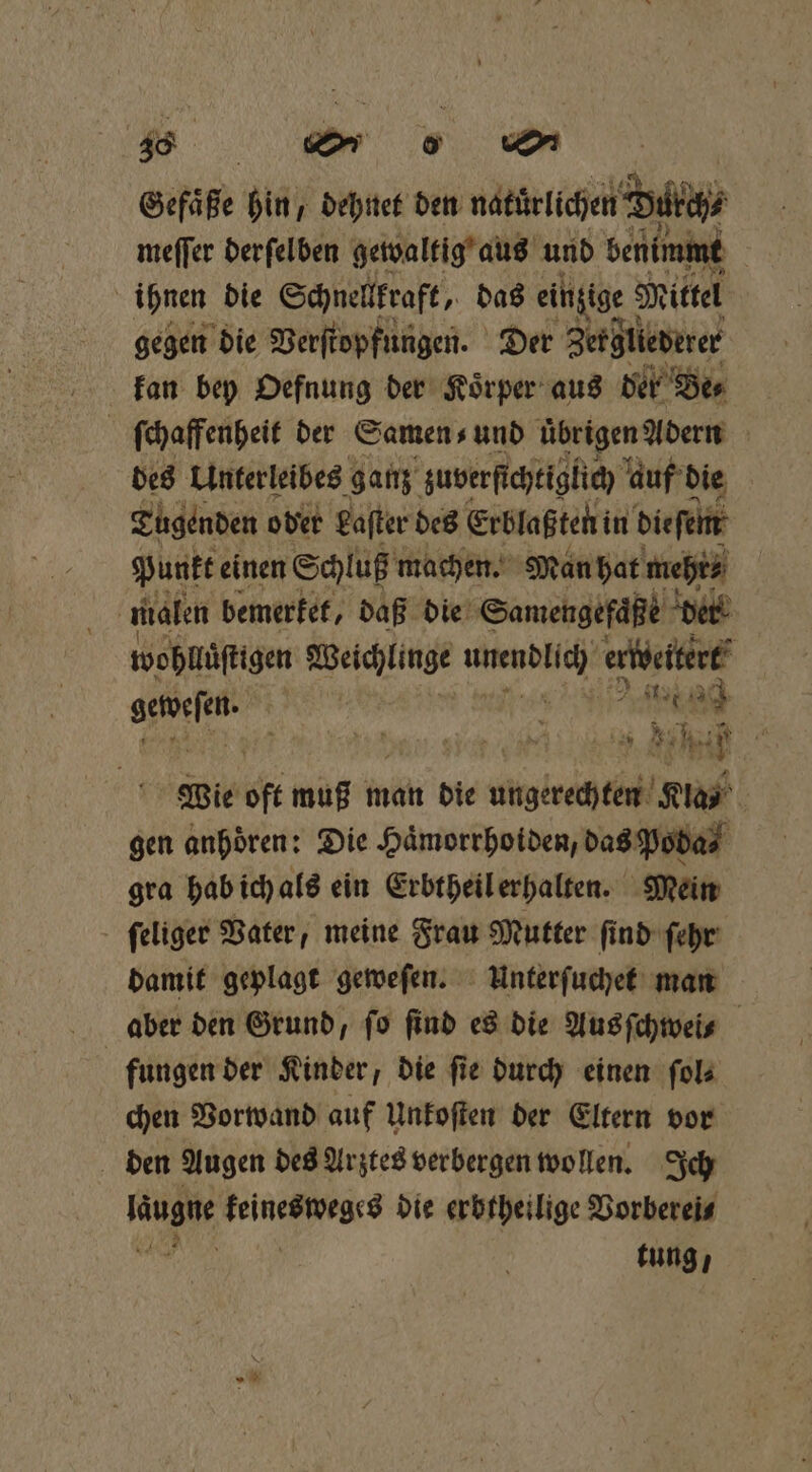 Gefäße hin, dehnet den nahen Buch meſſer derſelben gewaltig aus und benimmt ihnen die Schnellkraft, das einzige! Mittel gegen die Verſtopfungen. Der Zergliederer kan bey Oefnung der Koͤrper aus der Be⸗ ſchaffenheit der Samen ⸗ und übrigen Adern des Unterleibes ganz zuverſichtiglich auf die Tugenden oder Laſter des Erblaßten in dieſem a Punkt einen Schluß machen. Man hat mehr⸗ i malen bemerket, daß die Samengefaͤße der wohllüſtigen Weichlinge ei erweitert gewesen . „ eng Wie it muß man die ungerechten Klas gen anhören: Die Hämorrhoiden, das Poba⸗ gra hab ich als ein Erbtheil erhalten. Mein ſeliger Vater, meine Frau Mutter ſind ſehr damit geplagt geweſen. Unterſuchet man aber den Grund, fo find es die Aus ſchwei⸗ fungen der Kinder, die ſie durch einen ſol⸗ chen Vorwand auf Unkoſten der Eltern vor den Augen des Arztes verbergen wollen. Ich lug FeinenWegce die erbfheilige Vorberei⸗ tung,