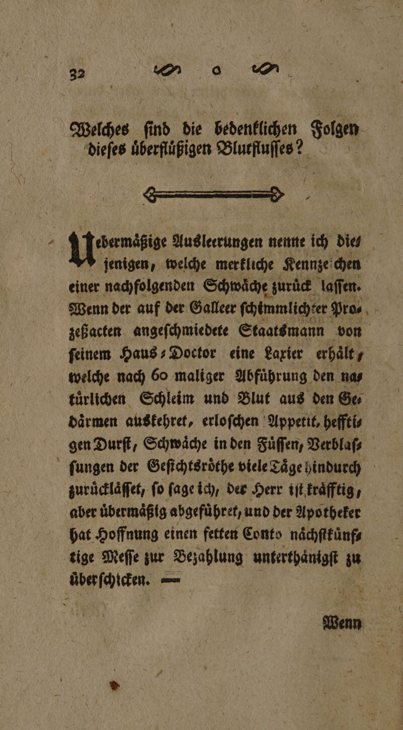 Welches Pe die bedenklichen Folgen dieſes überflüßigen Blutſtuſſes? „ . Uniti Aus leerungen nenne ich did jenigen, welche merkliche Kennze chen einer nachfolgenden Schwaͤche zuruck laſſen. zeß acten angeſchmiedete Staats mann von feinem Haus⸗Doctor eine Laxier erhält, 7 welche nach 60 maliger Abführung den naß tuͤrlichen Schleim und Blut aus den Ge⸗ daͤrmen auskehret, erloſchen Appetit, heffti⸗ gen Durſt, Schwäche in den Fuͤſſen, Verblaſ⸗ ſungen der Geſichtsroͤthe viele Taͤge hindurch zuruͤcklaͤſſet, fo ſage ich, der Herr iſt kraͤfftig, aber uͤbermaͤßig abgefuͤhret, und der Apotheker hat Hoffnung einen fetten Conto naͤchſtküͤnf⸗ tige Meſſe zur Bezahlung unterthanigſt iu uͤber ſchicken. — 5