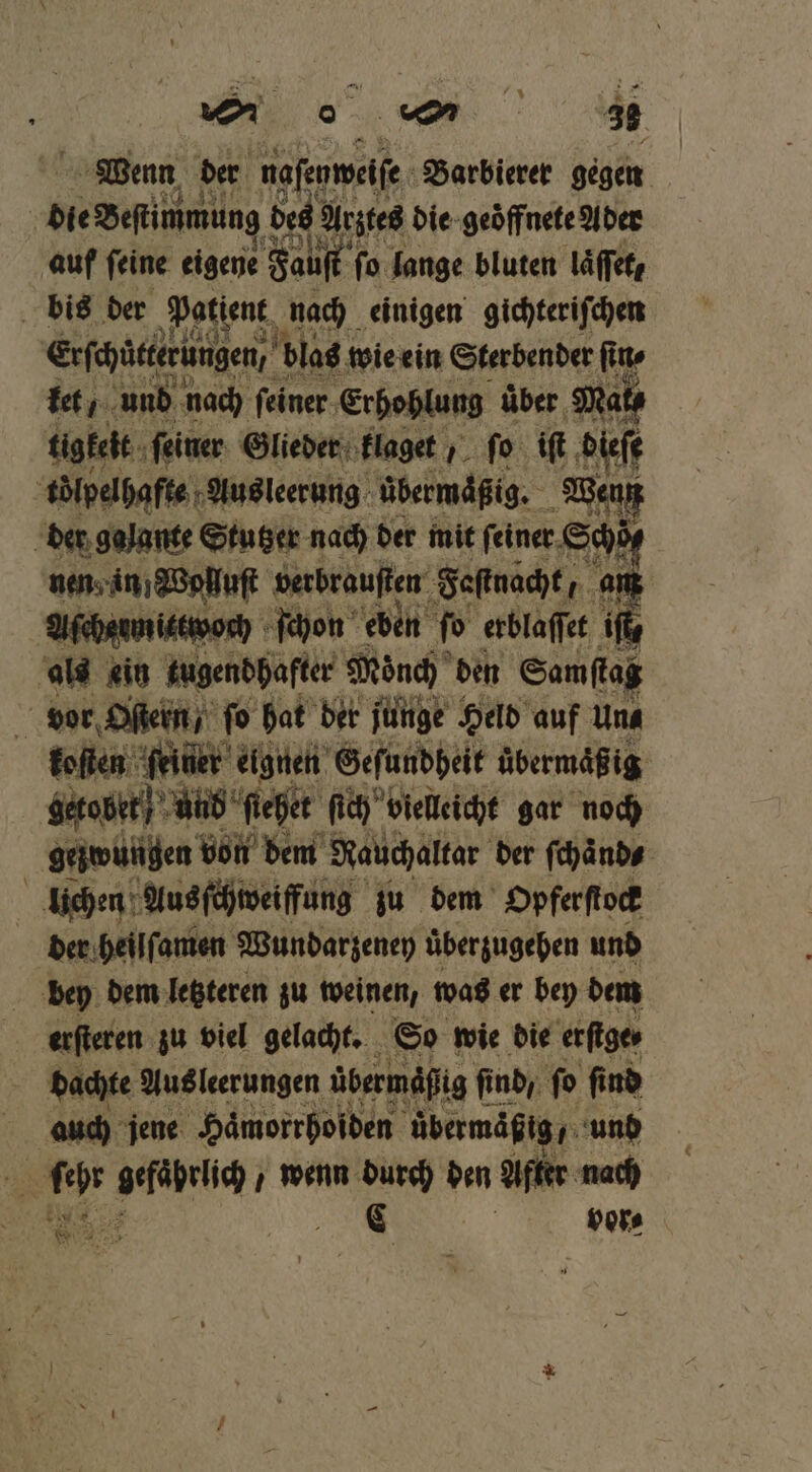 Wenn der naſeyweiſe Barbierer gegen die Bestimmung des! Arztes die geöffnete Ader auf ſeine eigene Fauſt ſo lange bluten laͤſſet, bis der Patient nach einigen gichteriſchen Erſchütterüngen, f blas! wie ein Sterbender ſin⸗ tet, und nach ſeiner Erhohlung uͤber Mat⸗ tigkelt ſeiner Glieder klaget ;_ fo iſt dieſe tölpelhafte Ausleerung übermäßig. Wenn der galante Stutzer nach der mit feiner. Schöt⸗ nen in Wolluſt verbrauſten Fastnacht an Afhaunistwonh ſchon eben ſo erblaſſet iſt⸗ als “in tugendhafter Mönch den Samflag vor Oſtern / fo hat der junge Held auf Una koſten ſeiner eignen Geſundheit übermäßig getobet und ſiehet ſich vielleicht gar noch gezwungen von dem Rauchaltar der ſchaͤnd⸗ lichen Ausſchweiffung zu dem Opferſtock der heilſamen Wundarzenen überzugehen und bey dem letzteren zu weinen, was er bey dem er zu viel gelacht. S0 wie 0 bee 15 Mo gefährlich wenn 8 den a Au a,