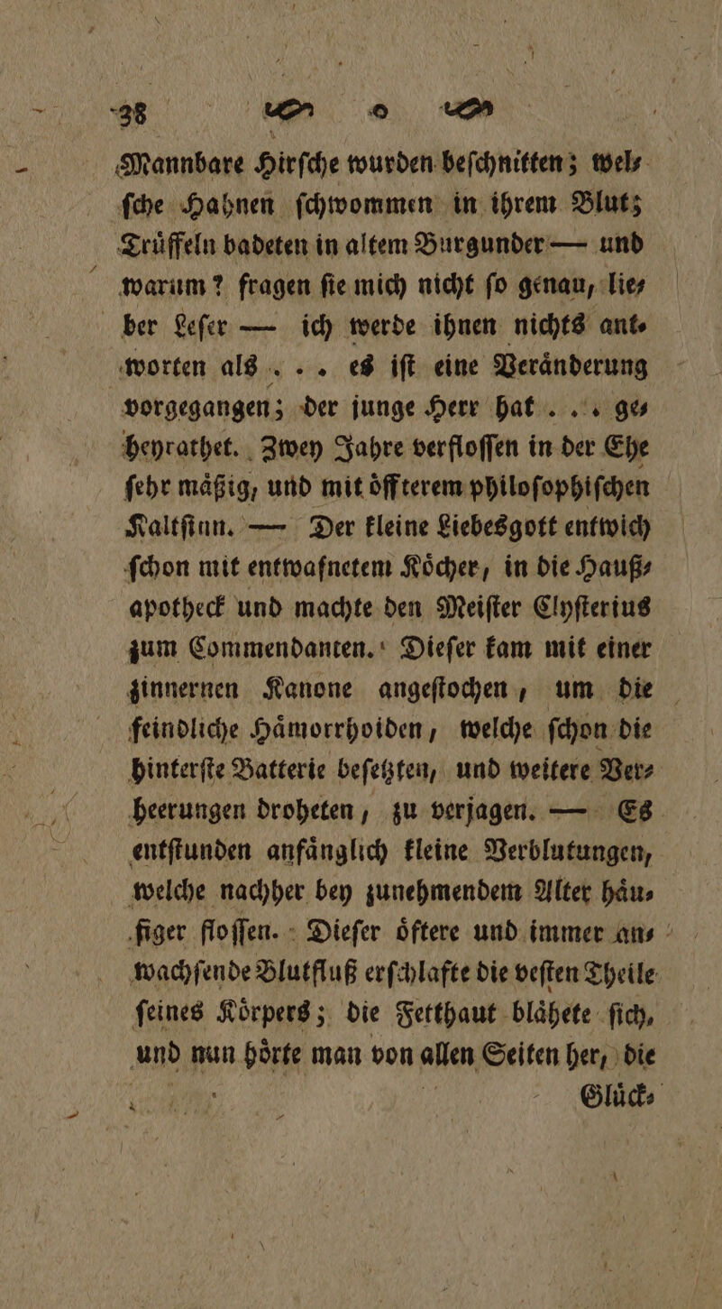 Mannbare Hirſche wurden beſchnitten; wel⸗ ſche Hahnen ſchwommen in ihrem Blut; Truͤffeln badeten in altem Burgunder — und warum? fragen fie mich nicht ſo genau, lie; ber Leſer — ich werde ihnen nichts ant⸗ worten als. .. es iſt eine Veränderung vorgegangen; der junge Herr hat ... ge⸗ heyrathet. Zwey Jahre verfloſſen in der Ehe ſehr mäßig, und mit oͤff terem philoſophiſchen Kaltſinn. — Der kleine Liebesgott entwich ſchon mit entwafnetem Köcher, in die Hauß⸗ apotheck und machte den Meiſter Clyſterius zum Commendanten. Dieſer kam mit einer zinnernen Kanone angeſtochen, um die feindliche Haͤmorrhoiden, welche ſchon die hinterſte Batterie beſetzten, und weitere Ver⸗ heerungen droheten, zu verjagen. — Es entſtunden anfaͤnglich kleine Verblutungen, welche nachher bey zunehmendem Alter haͤu⸗ wachſende Blutfluß erſchlafte die veſten Theile ſeines Koͤrpers; die Fetthaut blaͤhete fich, ‚und nun i geg man von allen Seiten her, die in 5 BR Hi Gluͤck⸗
