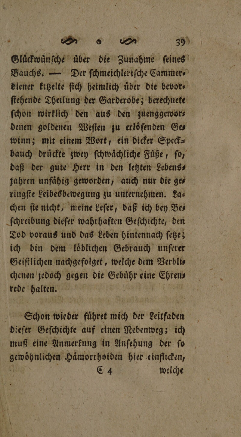 Gluͤckwuͤnſche uͤber die Zunahme ſeines Bauchs. — Der ſchmeichleriſche Cammer⸗ diener kitzelte ſich heimlich uͤber die bevor⸗ ſtehende Theilung der Garderobe; berechnete ſchon wirklich den aus den zuenggewor⸗ denen goldenen Weſten zu erlöfenden Ge winn; mit einem Wort, ein dicker Speck⸗ bauch drückte zwey ſchwaͤchliche Fuͤße, ſo, daß der gute Herr in den letzten Lebens⸗ jahren unfaͤhig geworden, auch nur die ge⸗ ringſte Leibesbewegung zu unternehmen. La⸗ chen ſie nicht, meine Leſer, daß ich bey Be⸗ ſchreibung dieſer wahrhaften Geſchichte, den Tod voraus und das Leben hintennach ſetze; ich bin dem loͤblichen Gebrauch unſerer Geiſtlichen nachgefolget, welche dem Verbli⸗ chenen jedoch gegen die Gebuͤhr eine Ehren rede Vece g Schon wie der führet mich der geitfaden dieſer Geſchichte auf einen Nebenweg; ich muß eine Anmerkung in Anſehung der fo gewöhnlichen Haͤmorrhoiden hier einflicken, x C4 welche