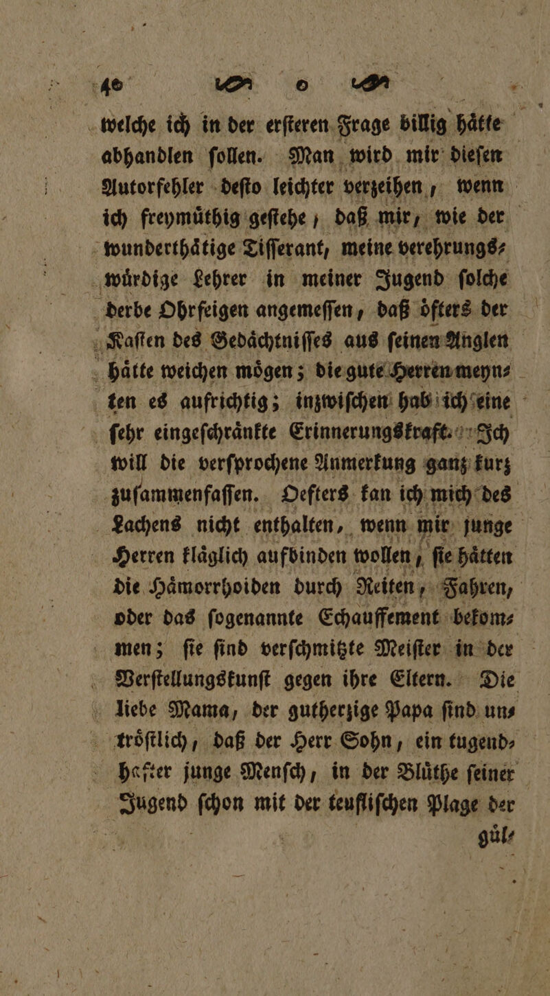 abhandlen ſollen. Man wird mir diefen Autorfehler deſto leichter verzeihen wenn ich freymuͤthig geſtehe daß mir, wie der wunderthaͤtige Tiſſerant, meine berehrungs⸗ wuͤrdige Lehrer in meiner Jugend ſolche derbe Ohrfeigen angemeſſen, daß öfters. der Kaſten des Gedaͤchtniſſes aus ſeinen Anglen haͤtte weichen moͤgen; die gute Herren meyn⸗ ten es aufrichtig; inzwiſchen hab ich eine ſehr eingeſchraͤnkte Erinnerungs kraft. Ich will die verſprochene Anmerkung ganz kurz zuſammenfaſſen. Oefters kan ich mich des Lachens nicht enthalten, wenn mir junge Herren klaͤglich aufbinden wollen, 5 ſie haͤtten die Haͤmorrhoiden durch Reiten, Fahren, oder das ſogenannte Echauffement bekom⸗ men; fie find verſchmitzte Meiſter in der Verſtellungskunſt gegen ihre Eltern. Die liebe Mama, der gutherzige Papa ſind un⸗ troͤſtlich, daß der Herr Sohn, ein tugend⸗ hafter junge Menſch, in der Bluͤthe ſeiner | Jugend ſchon mit der teufliſchen Plage der 8 | et