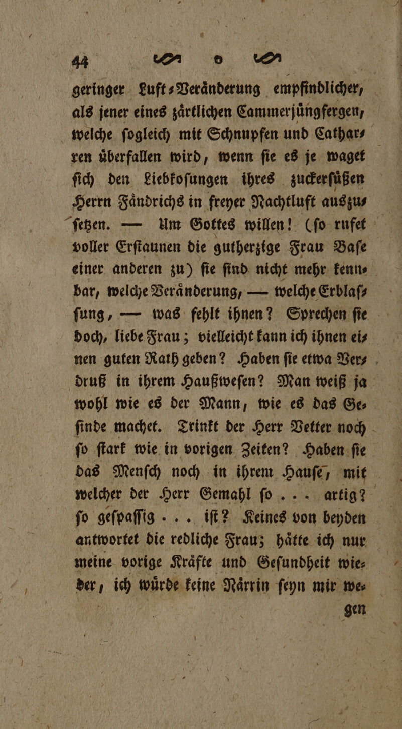 geringer euft⸗Veraͤnderung empfindlicher, als jener eines zaͤrtlichen Cammerjuͤngfergen, welche ſogleich mit Schnupfen und Cathar⸗ 0 ren überfallen wird, wenn fie es je waget ſich den Liebkoſungen ihres zuckerſuͤßen Herrn Faͤndrichs in freyer Nachtluft aus zu⸗ voller Erſtaunen die gutherzige Frau Baſe einer anderen zu) ſie find nicht mehr kenn⸗ bar, welche Veraͤnderung, — welche Erblaſ⸗ ſung, — was fehlt ihnen? Sprechen ſie doch, liebe Frau; vielleicht kann ich ihnen ei⸗ nen guten Nath geben? Haben fie etwa Ver⸗ druß in ihrem Haußweſen? Man weiß ja wohl wie es der Mann, wie es das Ge⸗ ſinde machet. Trinkt der Herr Vetter noch ſo ſtark wie in vorigen Zeiten? Haben ſie das Menſch noch in ihrem Hause) mit welcher der Herr Gemahl ſo ... artig? fo geſpaſſig ... iſt? S ben beyden antwortet die redliche Frau; haͤtte ich nur meine vorige Kräfte und Geſundheit wie⸗ gen