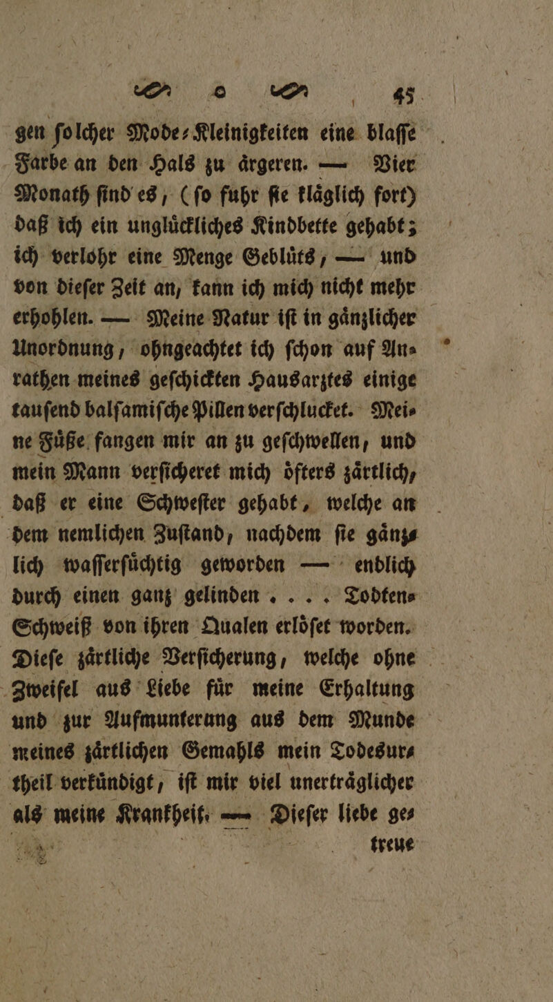gen ſolcher Modes Kleinigkeiten eine blaſſe Farbe an den Hals zu aͤrgeren. — Vier Monath find es, (ſo fuhr fie klaͤglich fort) daß ich ein ungluͤckliches Kindbette gehabt; ich verlohr eine Menge Geblütd, — und von dieſer Zeit an, kann ich mich nicht mehr erhohlen. — Meine Natur iſt in gaͤnzlicher Unordnung, ohngeachtet ich ſchon auf An⸗ rathen meines geſchickten Hausarztes einige tauſend balſamiſche Pillen verſchlucket. Mei⸗ ne Fuͤße fangen mir an zu geſchwellen, und mein Mann verſicheret mich öfters zärtlich, daß er eine Schweſter gehabt, welche an dem nemlichen Zuſtand, nachdem fie gänzs lich waſſerſuͤchtig geworden — enblich durch einen ganz gelinden ... Todten⸗ Schweiß von ihren Qualen erloͤſet worden. Dieſe zaͤrtliche Verſicherung, welche ohne Zweifel aus Liebe fuͤr meine Erhaltung und zur Aufmunterung aus dem Munde meines zärtlichen Gemahls mein Todesur⸗ theil verkuͤndigt, iſt mir viel unertraͤglicher als meine Krankheit. — — Dieſer liebe ge⸗ BEN Ä mme . —