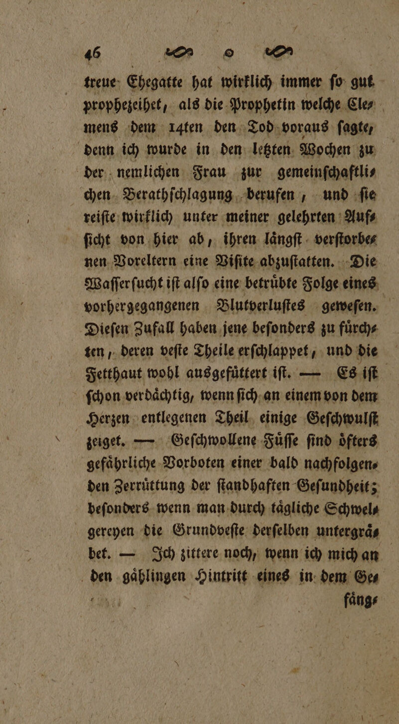 treue Ehegatte hat wirklich immer ſo gut prophezeihet, als die Prophetin welche Eler mens dem ı4ten den Tod voraus ſagte, denn ich wurde in den letzten Wochen zu der nemlichen Frau zur gemeinſchaftli⸗ chen Berathſchlagung berufen, und ſie reiſte wirklich unter meiner gelehrten Auf⸗ ſicht von hier ab, ihren laͤngſt verſtorbe⸗ nen Voreltern eine Viſite abzuſtatten. Die Waſſer ſucht iſt alſo eine betruͤbte Folge eines vorhergegangenen Blutverluſtes geweſen. Dieſen Zufall haben jene beſonders zu fuͤrch⸗ ten, deren veſte Theile erſchlappet, und die Fetthaut wohl aus gefüttert iſt. — Es iſt ſchon verdächtig, wenn ſich an einem von dem Herzen entlegenen Theil einige Geſchwulſt zeiget. — Geſchwollene Fuͤſſe find öfters gefährliche Vorboten einer bald nachfolgen⸗ den Zerrüttung der ſtand haften Geſundheit; beſonders wenn man durch taͤgliche Schwel⸗ gereyen die Grundveſte derſelben untergraͤ⸗ bet. — Ich zittere noch, wenn ich mich an den gaͤhlingen Hintritt eines in dem Ge⸗ e;