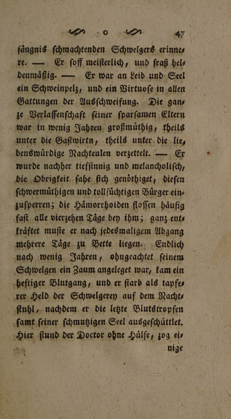 0 45 427 faͤngnis ſchmachtenden Schwelgers erinne⸗ re. — Er ſoff meiſterlich, und fraß hel⸗ denmaͤßig. — Er war an Leib und Seel ein Schweinpelz, und ein Virtuoſe in allen Gattungen der Aus ſchweifung. Die gan⸗ ze Verlaſſenſchaft ſeiner ſparſamen Eltern war in wenig Jahren großmuͤthig „theils unter die Gaſtwirtn theils unter die lie, benswüͤrdige Nachteulen verzettelt. — Er wurde nachher tiefſinnig und melancholiſch, die Obrigkeit ſahe ſich genoͤthiget, dieſen ſchwermuͤthigen und tollſuͤchtigen Buͤrger ein⸗ zuſperren; die Hämorrhoiden floſſen häufig faſt alle vierzehen Täge bey ihm; ganz ent⸗ kraͤftet muſte er nach jedes maligem Abgang mehrere Taͤge zu Bette liegen. Endlich nach wenig Jahren, ohngeachtet ſeinem Schwelgen ein Zaum angeleget war, kam ein heftiger Blutgang, und er ſtarb als tapfe⸗ rer Held der Schwelgerey auf dem Nacht⸗ ſtuhl, nachdem er die letzte Blutstropfen ſamt ſeiner ſchmutzigen Seel auggefchüttlet, Hier ſtund der Doctor ohne Huͤlfe, zog eis PER nige